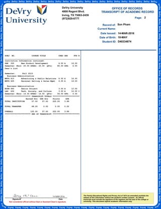TRANSCRIPT OF ACADEMIC RECORD
Not considered official without Seal or Assistant Dean's signature.
Student ID:
OFFICE OF RECORDS
Record of:
The Family Educational Rights and Privacy Act of 1974 (as amended) prohibits the
release of this information without the student's written consent. An official
transcript must include the signature of the registrar and the seal of the college or
university. This document reports academic information only.
Date Issued:
Son Pham
14-MAR-2016
Date of Birth: 18-MAY
Current Name:
D40334874
2Page:
SUBJ NO. COURSE TITLE CRED GRD PTS R
_________________________________________________________________
Institution Information continued:
SBE 330 New Product Development 4.00 A 16.00
Semester: Ehrs: 20.00 GPAHr: 20.00 QPts: 80.00 GPA: 4.00
Dean's List
Semester: Fall 2015
Business Administration
MKTG 410 Advertising & Public Relations 4.00 A 16.00
MKTG 425 Personal Selling & Sales Mgmt 4.00 A 16.00
Business Administration
BUSN 460 Senior Project 3.00 A 12.00
LAS 432 Tech, Society, and Culture 3.00 A 12.00 I
Semester: Ehrs: 14.00 GPAHr: 14.00 QPts: 56.00 GPA: 4.00
********************** TRANSCRIPT TOTALS ***********************
Earned Hrs GPA Hrs Points GPA
TOTAL INSTITUTION 57.00 57.00 222.00 3.89
TOTAL TRANSFER 68.00 0.00 0.00 0.00
OVERALL 125.00 57.00 222.00 3.89
********************** END OF TRANSCRIPT ***********************
DeVry University
4800 Regent Blvd.
Irving, TX 75063-2439
(972)929-6777
Signature Date
14-MAR-2016
-
CopyofOfficialTranscript
-
 