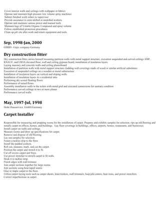 Cover interior walls and ceilings with wallpaper or fabrics
Operate and maintain high pressure low volume spray machines
Submit finished work orders to supervisor
Provide assistance to semi-skilled or unskilled workers
Operate and maintain various power and manual tools
Maintain logs of Volatile Organic Compound and spray volume
Follow established protection procedures
Clean up job site after work and return equipment and tools
Sep, 1998-Jan, 2000
GMBH –Gajic company-Germany
Dry construction fitter
Dry construction fitter carries himself mounting partition walls with metal support structure, execution suspended and curved ceilings AMF,
KNAUF, and URSA elevated floor, wall and ceiling gypsum board, installation of insulation layers.
Laying masonry and concrete walls and ceiling plasterboard
Installation of partition walls with metal support structure cladding wall coverings made of wood or similar artificial substitutes
Execution of suspended ceilings on a wooden or metal substructure
Installation of insulation layers on vertical and sloping walls
Installation of insulation layers in a residential attic
Performing dry screed floating floors
Performance of raised floors
Assembly installation walls in the toilets with metal grid and executed connections for sanitary condition
Performance curved ceilings in two or more planes
Performance curved walls.
May, 1997-Jul, 1998
Holte Hausservice GmbH-Germany
Carpet Installer
Responsible for measuring and prepping rooms for the installation of carpet. Prepares and exhibits samples for selection, rips up old flooring and
installs carpet in offices, homes, and buildings. Lay floor coverings in buildings, offices, airports, homes, restaurants, and businesses.
Install carpet on walls and ceilings.
Measure rooms and draw up specifications for carpet.
Remove and dispose of old flooring.
Lay out samples for selection.
Fasten a tackles strip to the floor.
Install the padded cushion.
Roll out, measure, mark, and cut the carpet.
Position the carpet and stretch it to fit.
Cut off excess carpet and frays.
Use power stretcher to stretch carpet to fit walls.
Hook it to tackles strip.
Finish edges with wall trimmer.
Join carpet sections together for large rooms.
Join sections using heat-taped seams.
Glue or staple carpet to the floor.
Utilize carpet-laying tools such as carpet shears, knee kickers, wall trimmers, loop pile cutters, heat irons, and power stretchers.
Correct imperfections in carpet.
 