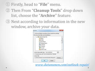 www.datanumen.com/outlook-repair/
① Firstly, head to “File” menu.
② Then From “Cleanup Tools” drop down
list, choose the “Archive” feature.
③ Next according to information in the new
window, archive your data.
 