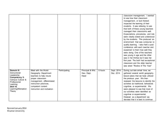 RevisedJanuary2014
©Lamar University
classroom management. I wanted
to see how their classroom
management, or lack thereof,
impacted the learning of their
students. It was relieving to see
that both of these young teachers
managed their classrooms well.
Expectations, procedures, and rule
were clearly stated and understood
by the students. This produced an
environment that was conducive to
quality learning. I also held a post
conference with each teacher and
explained to them how well they
were doing. One of the teachers
was young in age and the other
was in her thirties but it was her
first year. The both had exceptional
classroom and the older teacher
was voted “Rookie of The Year”
Domain II:
Instructional
Leadership
Competency 5:
Campus Culture &
Professional
Learning
Skill 10.
Learning/Motivation
Theory
Meet with the World
Geography Department
teachers to help insure
proper classroom
management, differentiated
instruction practices,
competent content
instruction and motivation
Participating Principal & Wld.
Geo. Dept.
Head
6 hours Sept. 2014-
Dec. 2014
During out late arrival time, we
gathered several world geography
lesson plans that we have utilized
the previous year. We then
reviewed the lessons to identify the
activities as traditional, behavioral,
cognitive, or experimental. We
were pleased to see that most of
our activities were identified as
cognitive or experimental.
However as a department we
decided that it is best to continue
 