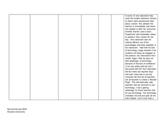 RevisedJanuary2014
©Lamar University
in some. In one classroom they
used the student response clickers
to obtain rapid assessment data
about content. This allowed the
teacher to immediately see where
she needed to alter her instruction.
Another teacher used a basic
PowerPoint with embedded videos
to reinforce their content for the
day. One classroom was not
making efficient use of the
technologies that were available in
his classroom. I feel that his lack
of technology usage resulted in his
students not being as engaged at
the previous two classrooms that I
visited. Again I feel he does not
take advantage of technology
because of this lack of confidence
in his own ability with the tool. I
discussed with the Tech Specialist
the fact there are required days
that each class has to use the
computer lab and we as teachers
are all required to create a “Moodel
Page”. This will eventually help
teachers that are reluctant to use
technology. I see a glaring
advantage for those teachers that
do use technology. The technology
motivates the kids and gets all the
kids involved much more than a
 