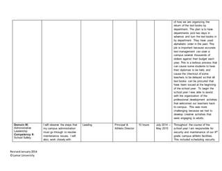 RevisedJanuary2014
©Lamar University
of how we are organizing the
return of the text books by
department. The plan is to have
departments pick two days in
advance and turn the text books in
by department. They have used
alphabetic order in the past. This
job is important because accurate
text management can save a
campus several thousands of
dollars against their budget each
year. This is a tedious process that
can cause some students to have
their diplomas to be held, and
cause the checkout of some
teachers to be delayed so that all
text books can be procured that
have been issued at the beginning
of the school year. To begin the
school year I was able to assist
with the organization of the
professional development activities
that welcomed our teachers back
to campus. This was more
challenging because we had to
develop creative activities that
were engaging to adults.
Domain III:
Administrative
Leadership
Competency 9:
School Safety
I will observe the steps that
my campus administration
must go through to resolve
maintenance issues. I will
also, work closely with
Leading Principal &
Athletic Director
10 hours July 2014 –
May 2015
Throughout the course of the
school year I am responsible for
security and maintenance of our 9th
grade campus athletic facilities.
This included scheduling security
 