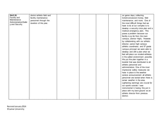 RevisedJanuary2014
©Lamar University
Skill 20.
Facility and
Maintenance
Administration/Safet
y and Security
district athletic field and
facility maintenance
personnel through the
duration of the year.
on game days, collecting
ticket/concession money, field
maintenance, and more. One of
the most difficult things that we
have to do at our complex is to
develop a security crisis plan and a
medical emergency plan. This
poses a problem because our
facility is so far from the main
campus, (Senior High). However,
by collaborating with our athletic
director, senior high campus
athletic coordinator, and 9th grade
campus principal we were able to
develop and drill a plan what we
feel will place our student-athletes
in the safest environment possible.
We put this plan together in a
booklet that was distributed to all
athletic personnel and
administrators. One of the most
impressive safety measures we
have in place is the weather
service announcement all athletic
personnel are texted when there is
server weather in the area.
Lightening warnings are crucial for
our sports outside. I was
instrumental in having this put in
place with my back ground as an
athletic director from previous
district.
 