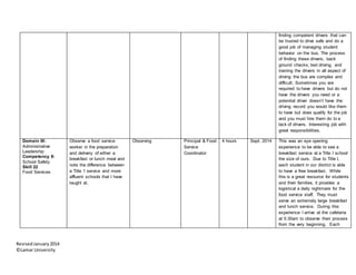 RevisedJanuary2014
©Lamar University
finding competent drivers that can
be trusted to drive safe and do a
good job of managing student
behavior on the bus. The process
of finding these drivers, back
ground checks, test driving, and
training the drivers in all aspect of
driving the bus are complex and
difficult. Sometimes you are
required to have drivers but do not
have the drivers you need or a
potential driver doesn’t have the
driving record you would like them
to have but does qualify for the job
and you must hire them do to a
lack of drivers. Interesting job with
great responsibilities.
Domain III:
Administrative
Leadership
Competency 9:
School Safety
Skill 22
Food Services
Observe a food service
worker in the preparation
and delivery of either a
breakfast or lunch meal and
note the difference between
a Title 1 service and more
affluent schools that I have
taught at.
Observing Principal & Food
Service
Coordinator
4 hours Sept. 2014 This was an eye opening
experience to be able to see a
breakfast service at a Title I school
the size of ours. Due to Title I,
each student in our district is able
to have a free breakfast. While
this is a great resource for students
and their families, it provides a
logistical a daily nightmare for the
food service staff. They must
serve an extremely large breakfast
and lunch service. During this
experience I arrive at the cafeteria
at 5:30am to observe their process
from the very beginning. Each
 