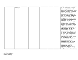 RevisedJanuary2014
©Lamar University
school year. not only be answering questions
about their qualifications and
experiences, they should be asking
questions about what our campus
is about. It is important for
potential campus employees to
know and understand expectation
of our campus employees. By
asking questions they can ensure
that they are comfortable with the
environment that they will
potentially be working around. The
principals placed a great deal of
emphasis and importance on how
well the teacher interviewed. I have
11 years as an athletic director and
have interviewed well over 300
people and hired over 100
positions in those 11 years. I think
the interview is important but I do
not hold it as the most important. I
have learned some teachers and
coaches that are excellent at their
job don’t always do well in
interviews and I have interviewed
candidates that knocked the
interview out of the park but had
poor references. I believe the
whole process of resume,
interview, past history of
evaluations, references and “gut
feeling’ should all play an equal
 