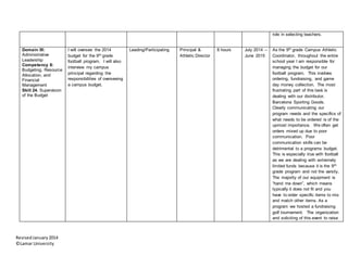RevisedJanuary2014
©Lamar University
role in selecting teachers.
Domain III:
Administrative
Leadership
Competency 8:
Budgeting, Resource
Allocation, and
Financial
Management
Skill 24. Supervision
of the Budget
I will oversee the 2014
budget for the 9th grade
football program. I will also
interview my campus
principal regarding the
responsibilities of overseeing
a campus budget.
Leading/Participating Principal &
Athletic Director
8 hours July 2014 –
June 2015
As the 9th grade Campus Athletic
Coordinator, throughout the entire
school year I am responsible for
managing the budget for our
football program. This involves
ordering, fundraising, and game
day money collection. The most
frustrating part of this task is
dealing with our distributor,
Barcelona Sporting Goods.
Clearly communicating our
program needs and the specifics of
what needs to be ordered is of the
upmost importance. We often get
orders mixed up due to poor
communication. Poor
communication skills can be
detrimental to a programs budget.
This is especially true with football
as we are dealing with extremely
limited funds because it is the 9th
grade program and not the varsity.
The majority of our equipment is
“hand me down”, which means
typically it does not fit and you
have to order specific items to mix
and match other items. As a
program we hosted a fundraising
golf tournament. The organization
and soliciting of this event to raise
 