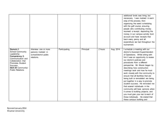 RevisedJanuary2014
©Lamar University
additional funds was tiring, but
necessary. I was involved in each
step of the process, from
organizing the event scheduling
with the golf course, ensuring
people who contributing money
received a receipt, depositing the
money in our campus activity fund
account and have receipts that
back every penny and all
expenditure we had throughout the
tournament.
Domain I:
School Community
Leadership
Competency 2:
Communication and
Collaboration that
Promotes Student
Success
Skill 25 Community/
Public Relations
Interview one or more
persons involved in
school/district public
relations.
Participating Principal 2 hours Aug. 2014 I schedule a meeting with our
district’s Assistant Superintendent
of Operations. While sitting with
him it was an opportunity to review
our district’s policies and
procedures from a different
perspective. Mr. Moore began by
describing how construction
meetings work and how he must
work closely with the community to
ensure that all facilities that are
being built or remodeled are being
put together in a way to promote
student success. He reminded me
that several individuals in the
community will have opinions when
it comes to building projects, and
you must give your ear to each of
those individuals. He stated that
these campus building and
 