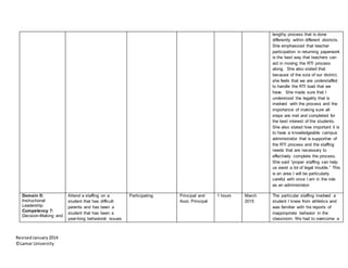 RevisedJanuary2014
©Lamar University
lengthy process that is done
differently within different districts.
She emphasized that teacher
participation in returning paperwork
is the best way that teachers can
aid in moving the RTI process
along. She also stated that
because of the size of our district,
she feels that we are understaffed
to handle the RTI load that we
have. She made sure that I
understood the legality that is
involved with the process and the
importance of making sure all
steps are met and completed for
the best interest of the students.
She also stated how important it is
to have a knowledgeable campus
administrator that is supportive of
the RTI process and the staffing
needs that are necessary to
effectively complete the process.
She said “proper staffing can help
us avoid a lot of legal trouble.” This
is an area I will be particularly
careful with once I am in the role
as an administrator.
Domain II:
Instructional
Leadership
Competency 7:
Decision-Making and
Attend a staffing on a
student that has difficult
parents and has been a
student that has been a
year-long behavioral issues
Participating Principal and
Asst. Principal
1 hours March
2015
The particular staffing involved a
student I knew from athletics and
was familiar with his reports of
inappropriate behavior in the
classroom. We had to overcome a
 