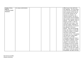 RevisedJanuary2014
©Lamar University
Problem Solving
Skill 35.
Issue and Conflict
Resolution
for campus administration. difficult issue in this staff at the
very beginning. The issue certain
around the fact the guardians felt
that his teachers did not care for
him and were pushing him out
because he is Hispanic. His
classroom behavior has been a
concern all year and his guardians
have received numerous calls from
teachers. We called Mr. Cantu, a
bilingual counselor, to help the
mother feel more at ease. Once
she had a clearer understand of
what was happening she became
less defensive of her son’s
behavior. Now that the language
barrier was broken, we were able
to place the student in a situation
that will be a good learning
environment for him. The guardian
now seems has a good rapport
with Mr. Cantu, and feels
comfortable calling when there is
an academic or behavior concern.
The student is still having minor
problems in the classroom, such
as tardiness but he has not been
as disruptive in the classroom as
he has the past few months. This
student is a 16 year old 9th grader
and I believe he will only improve if
the guardians are kept in the loop
 