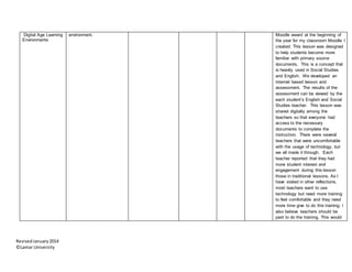 RevisedJanuary2014
©Lamar University
Digital Age Learning
Environments
environment. Moodle award at the beginning of
the year for my classroom Moodle I
created. This lesson was designed
to help students become more
familiar with primary source
documents. This is a concept that
is heavily used in Social Studies
and English. We developed an
internet based lesson and
assessment. The results of the
assessment can be viewed by the
each student’s English and Social
Studies teacher. This lesson was
shared digitally among the
teachers so that everyone had
access to the necessary
documents to complete the
instruction. There were several
teachers that were uncomfortable
with the usage of technology, but
we all made it through. Each
teacher reported that they had
more student interest and
engagement during this lesson
those in traditional lessons. As I
have stated in other reflections,
most teachers want to use
technology but need more training
to feel comfortable and they need
more time give to do this training. I
also believe teachers should be
paid to do the training. This would
 