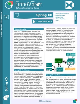 SpringXD
© EInnovator.org
Spring XD is a distributed runtime and toolset that
integrates the real-time data streams and the batch
processing models, combined with pre-build modules for
data-ingesting and data-export from/to a wide-range of
storage systems in a BigData environment. Spring XD
provides a high-level DSL (Domain-Specific Language)
used to define distributed data-processing pipelines –
Streams, loosely inspired in the UNIX pipes model. Each
stream is defined as a pipeline of modules, that are
deployed in different containers running as a distributed
system and inter-communicate trough a reliable
messaging system. Jobs can be triggered to process
complete data-sets, while stream modules process data
piecewise. Analytics functions are also available to
describe and analyse streams data interactively.
Spring XD leverages on widely-used and proven
technologies, such as Spring Integration to define the
modules in a stream, Spring Batch to define Jobs,
Apache Zoo Keeper for distributed state management,
distributed coordination, and high-availability, YARN for
distributed deployment and resource management, and
NoSql databases and messaging systems, such Redis
and RabbitMQ, for inter-module communication.
Spring XD architecture is made of several components,
possibly deployed in a distributed environment, following
a controller–worker-pool design-pattern. The XD Admin
server is a controller that exposes a REST API to allow
client apps to define, deploy, and manage streams,
modules, and jobs. XD Containers are worker processes
that deploy/run the streams, modules, and jobs on
request of the XD Admin. The XD Admin and XD
Containers communicate and coordinate deployments
indirectly through Zoo Keeper. Nodes in a Zoo Keeper
managed tree represent the intended state of the overall
system, and Zoo Keeper triggered notifications are used
to respond to changes in the system state. The XD Shell
is a CLI (Command Line Interface) tool that provides a
convenient way to access the services of the XD Admin.
The XD Web UI provides an alternative interface to XD
Admin services as a web-app. Streams are defined as a
pipeline of Modules. Modules are distributed across
available XD Containers, and exchange data using a
messaging middleware – such as Redis, RabbitMQ, or
Kafka. Modules deployment can be replicated across
several XD Container for high-availability and increased
throughput. Messages sent from the previous module in
the stream are load-balanced among the different
instance of the module next in the stream. Jobs are also
deployed and run within the containers. A database is
used use keep track of job progress and allow for
recovery case a job fails or the XD container where it is
running fails. An additional database is used to keep the
result of analytics operations performed on streams.
Figure below depicts Spring XD overall architecture.
Spring XD can run in two modes: single-node mode –
used for development and testing, and distributed mode –
for production high-availability, high-throughput usage. In
single-node mode all the components necessary to run
Spring XD are started embedded in a single process,
including – the XD Admin server, a single XD Container,
and a single embedded Zoo Keeper server. In-memory
communication is also used as replacement for the
messaging broker, and an embedded HSQLDB is used.
The client application XD Shell still has to be run in a
separated terminal window.
XD Admin
(leader)
XD Container
XD Shell#
XD Web UI
Zoo Keeper
REST
API
xd:>
MessagingMiddleware
(Redis, RabbitMQ, Kafka)
Module
Batch
Repository
Analytics
Repository
Stream
Job
© EInnovator.org
++QuickGuides»EInnovator.org
5
Software Engineering School
Content
» Spring XD Architecture
» Spring XD Shell
» Streams DSL
» Built-in Modules
» Jobs
Jorge Simão, Ph.D.
Spring XD
About Spring XD
Spring XD Architecture
Spring XD Installation
 