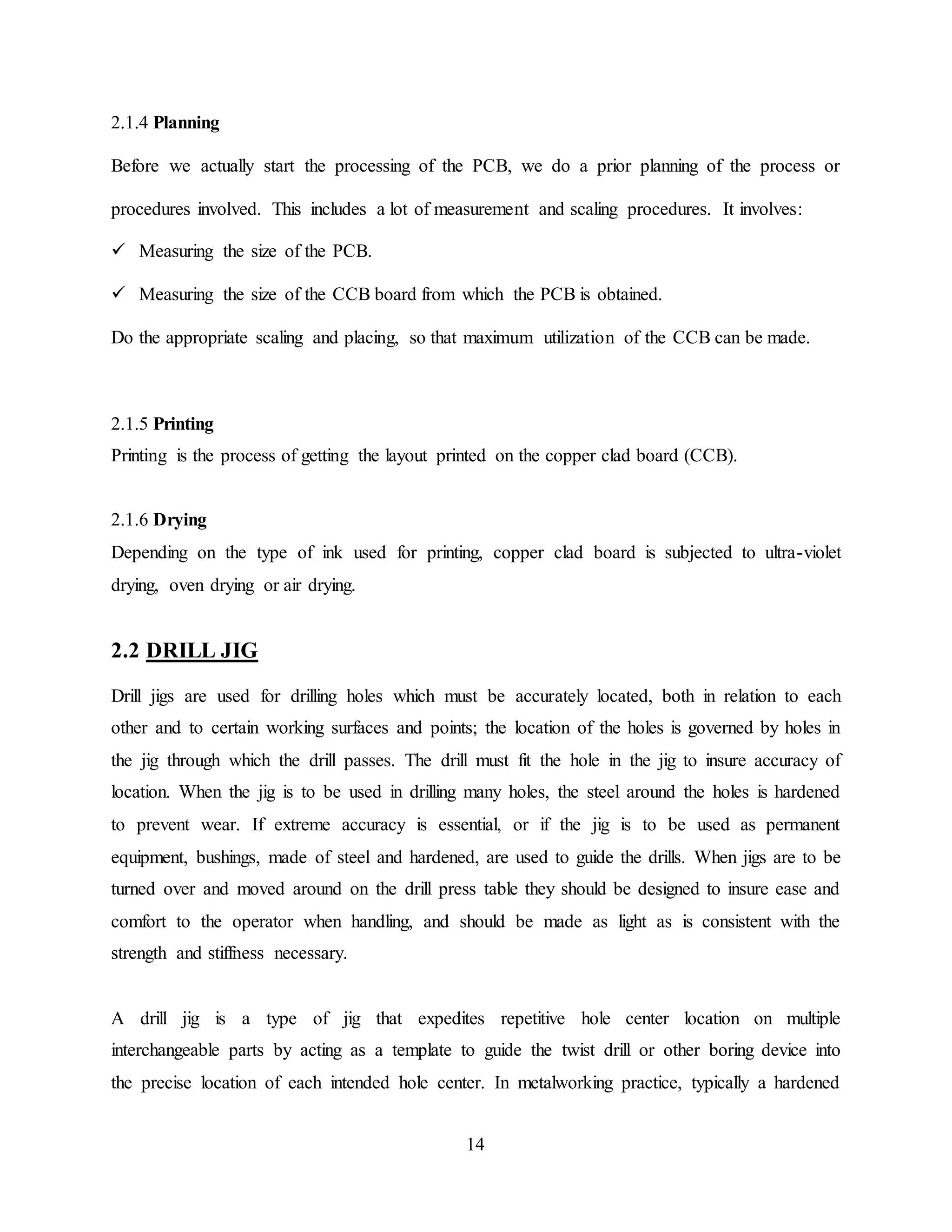 14
2.1.4 Planning
Before we actually start the processing of the PCB, we do a prior planning of the process or
procedures involved. This includes a lot of measurement and scaling procedures. It involves:
 Measuring the size of the PCB.
 Measuring the size of the CCB board from which the PCB is obtained.
Do the appropriate scaling and placing, so that maximum utilization of the CCB can be made.
2.1.5 Printing
Printing is the process of getting the layout printed on the copper clad board (CCB).
2.1.6 Drying
Depending on the type of ink used for printing, copper clad board is subjected to ultra-violet
drying, oven drying or air drying.
2.2 DRILL JIG
Drill jigs are used for drilling holes which must be accurately located, both in relation to each
other and to certain working surfaces and points; the location of the holes is governed by holes in
the jig through which the drill passes. The drill must fit the hole in the jig to insure accuracy of
location. When the jig is to be used in drilling many holes, the steel around the holes is hardened
to prevent wear. If extreme accuracy is essential, or if the jig is to be used as permanent
equipment, bushings, made of steel and hardened, are used to guide the drills. When jigs are to be
turned over and moved around on the drill press table they should be designed to insure ease and
comfort to the operator when handling, and should be made as light as is consistent with the
strength and stiffness necessary.
A drill jig is a type of jig that expedites repetitive hole center location on multiple
interchangeable parts by acting as a template to guide the twist drill or other boring device into
the precise location of each intended hole center. In metalworking practice, typically a hardened
 