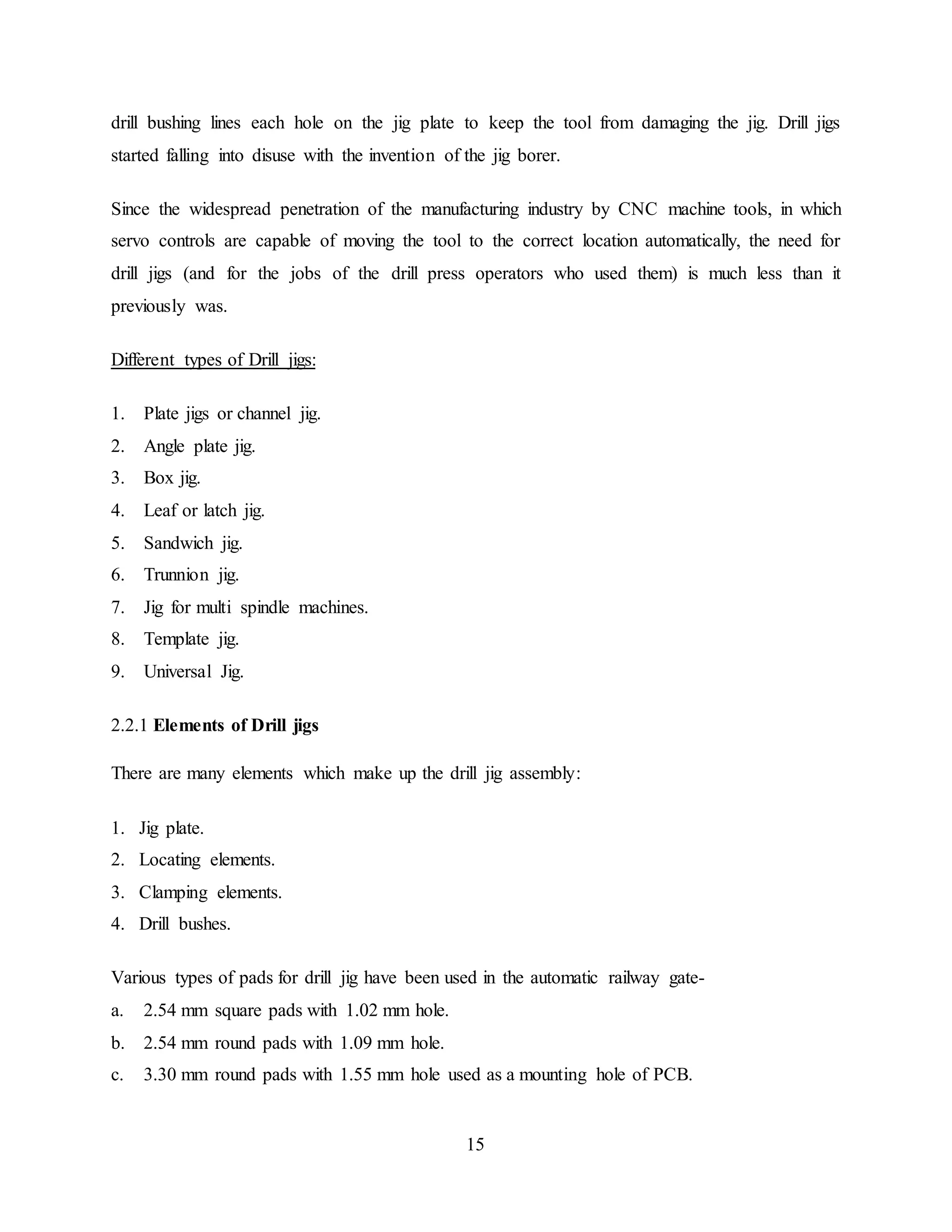 15
drill bushing lines each hole on the jig plate to keep the tool from damaging the jig. Drill jigs
started falling into disuse with the invention of the jig borer.
Since the widespread penetration of the manufacturing industry by CNC machine tools, in which
servo controls are capable of moving the tool to the correct location automatically, the need for
drill jigs (and for the jobs of the drill press operators who used them) is much less than it
previously was.
Different types of Drill jigs:
1. Plate jigs or channel jig.
2. Angle plate jig.
3. Box jig.
4. Leaf or latch jig.
5. Sandwich jig.
6. Trunnion jig.
7. Jig for multi spindle machines.
8. Template jig.
9. Universal Jig.
2.2.1 Elements of Drill jigs
There are many elements which make up the drill jig assembly:
1. Jig plate.
2. Locating elements.
3. Clamping elements.
4. Drill bushes.
Various types of pads for drill jig have been used in the automatic railway gate-
a. 2.54 mm square pads with 1.02 mm hole.
b. 2.54 mm round pads with 1.09 mm hole.
c. 3.30 mm round pads with 1.55 mm hole used as a mounting hole of PCB.
 