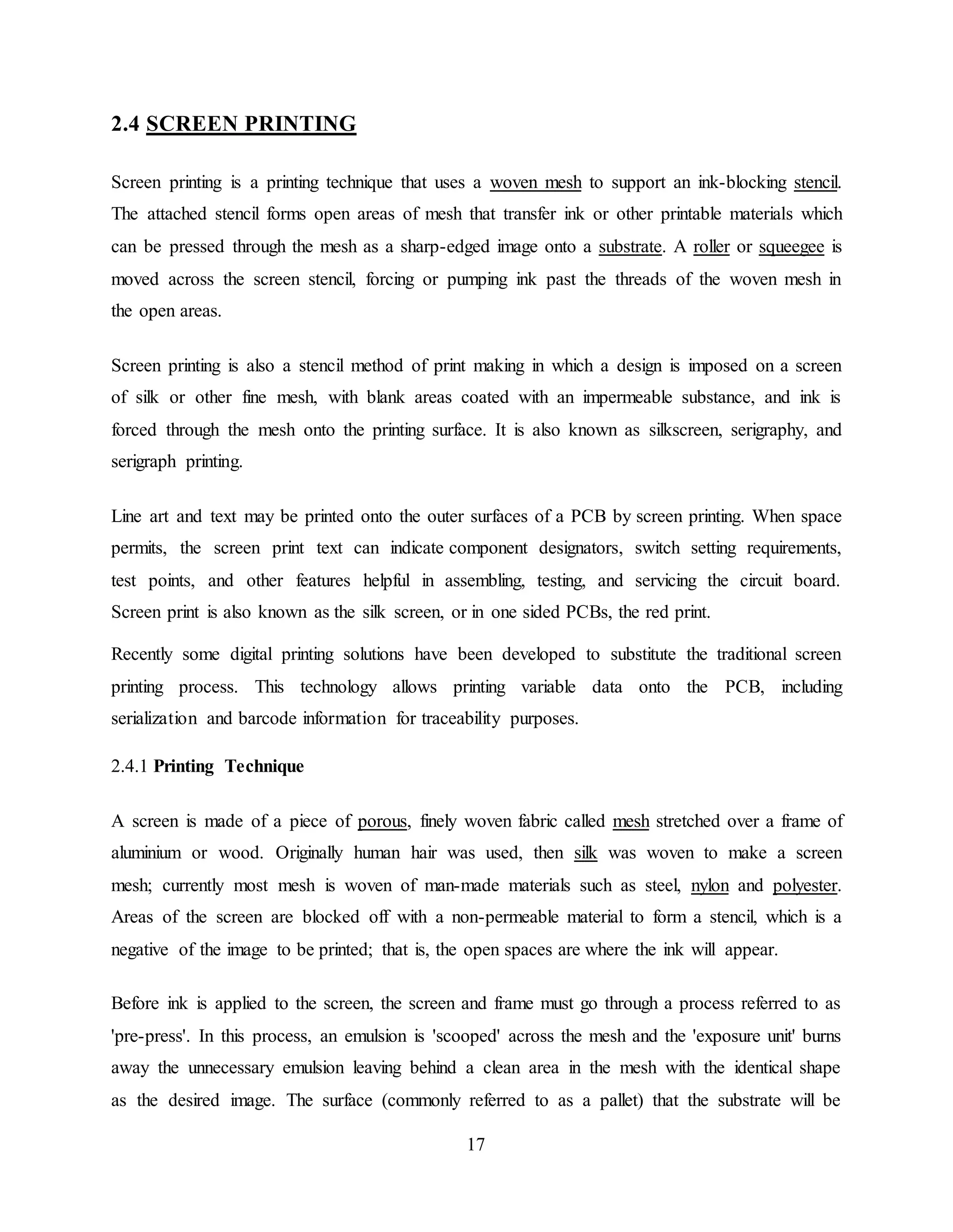17
2.4 SCREEN PRINTING
Screen printing is a printing technique that uses a woven mesh to support an ink-blocking stencil.
The attached stencil forms open areas of mesh that transfer ink or other printable materials which
can be pressed through the mesh as a sharp-edged image onto a substrate. A roller or squeegee is
moved across the screen stencil, forcing or pumping ink past the threads of the woven mesh in
the open areas.
Screen printing is also a stencil method of print making in which a design is imposed on a screen
of silk or other fine mesh, with blank areas coated with an impermeable substance, and ink is
forced through the mesh onto the printing surface. It is also known as silkscreen, serigraphy, and
serigraph printing.
Line art and text may be printed onto the outer surfaces of a PCB by screen printing. When space
permits, the screen print text can indicate component designators, switch setting requirements,
test points, and other features helpful in assembling, testing, and servicing the circuit board.
Screen print is also known as the silk screen, or in one sided PCBs, the red print.
Recently some digital printing solutions have been developed to substitute the traditional screen
printing process. This technology allows printing variable data onto the PCB, including
serialization and barcode information for traceability purposes.
2.4.1 Printing Technique
A screen is made of a piece of porous, finely woven fabric called mesh stretched over a frame of
aluminium or wood. Originally human hair was used, then silk was woven to make a screen
mesh; currently most mesh is woven of man-made materials such as steel, nylon and polyester.
Areas of the screen are blocked off with a non-permeable material to form a stencil, which is a
negative of the image to be printed; that is, the open spaces are where the ink will appear.
Before ink is applied to the screen, the screen and frame must go through a process referred to as
'pre-press'. In this process, an emulsion is 'scooped' across the mesh and the 'exposure unit' burns
away the unnecessary emulsion leaving behind a clean area in the mesh with the identical shape
as the desired image. The surface (commonly referred to as a pallet) that the substrate will be
 