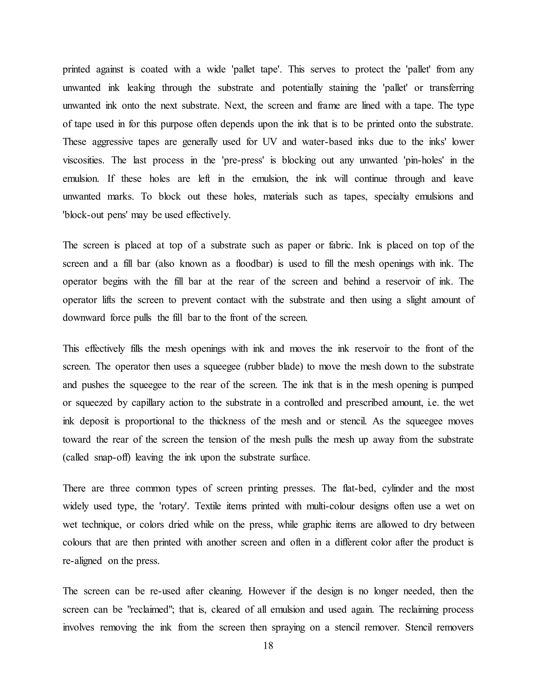 18
printed against is coated with a wide 'pallet tape'. This serves to protect the 'pallet' from any
unwanted ink leaking through the substrate and potentially staining the 'pallet' or transferring
unwanted ink onto the next substrate. Next, the screen and frame are lined with a tape. The type
of tape used in for this purpose often depends upon the ink that is to be printed onto the substrate.
These aggressive tapes are generally used for UV and water-based inks due to the inks' lower
viscosities. The last process in the 'pre-press' is blocking out any unwanted 'pin-holes' in the
emulsion. If these holes are left in the emulsion, the ink will continue through and leave
unwanted marks. To block out these holes, materials such as tapes, specialty emulsions and
'block-out pens' may be used effectively.
The screen is placed at top of a substrate such as paper or fabric. Ink is placed on top of the
screen and a fill bar (also known as a floodbar) is used to fill the mesh openings with ink. The
operator begins with the fill bar at the rear of the screen and behind a reservoir of ink. The
operator lifts the screen to prevent contact with the substrate and then using a slight amount of
downward force pulls the fill bar to the front of the screen.
This effectively fills the mesh openings with ink and moves the ink reservoir to the front of the
screen. The operator then uses a squeegee (rubber blade) to move the mesh down to the substrate
and pushes the squeegee to the rear of the screen. The ink that is in the mesh opening is pumped
or squeezed by capillary action to the substrate in a controlled and prescribed amount, i.e. the wet
ink deposit is proportional to the thickness of the mesh and or stencil. As the squeegee moves
toward the rear of the screen the tension of the mesh pulls the mesh up away from the substrate
(called snap-off) leaving the ink upon the substrate surface.
There are three common types of screen printing presses. The flat-bed, cylinder and the most
widely used type, the 'rotary'. Textile items printed with multi-colour designs often use a wet on
wet technique, or colors dried while on the press, while graphic items are allowed to dry between
colours that are then printed with another screen and often in a different color after the product is
re-aligned on the press.
The screen can be re-used after cleaning. However if the design is no longer needed, then the
screen can be "reclaimed"; that is, cleared of all emulsion and used again. The reclaiming process
involves removing the ink from the screen then spraying on a stencil remover. Stencil removers
 