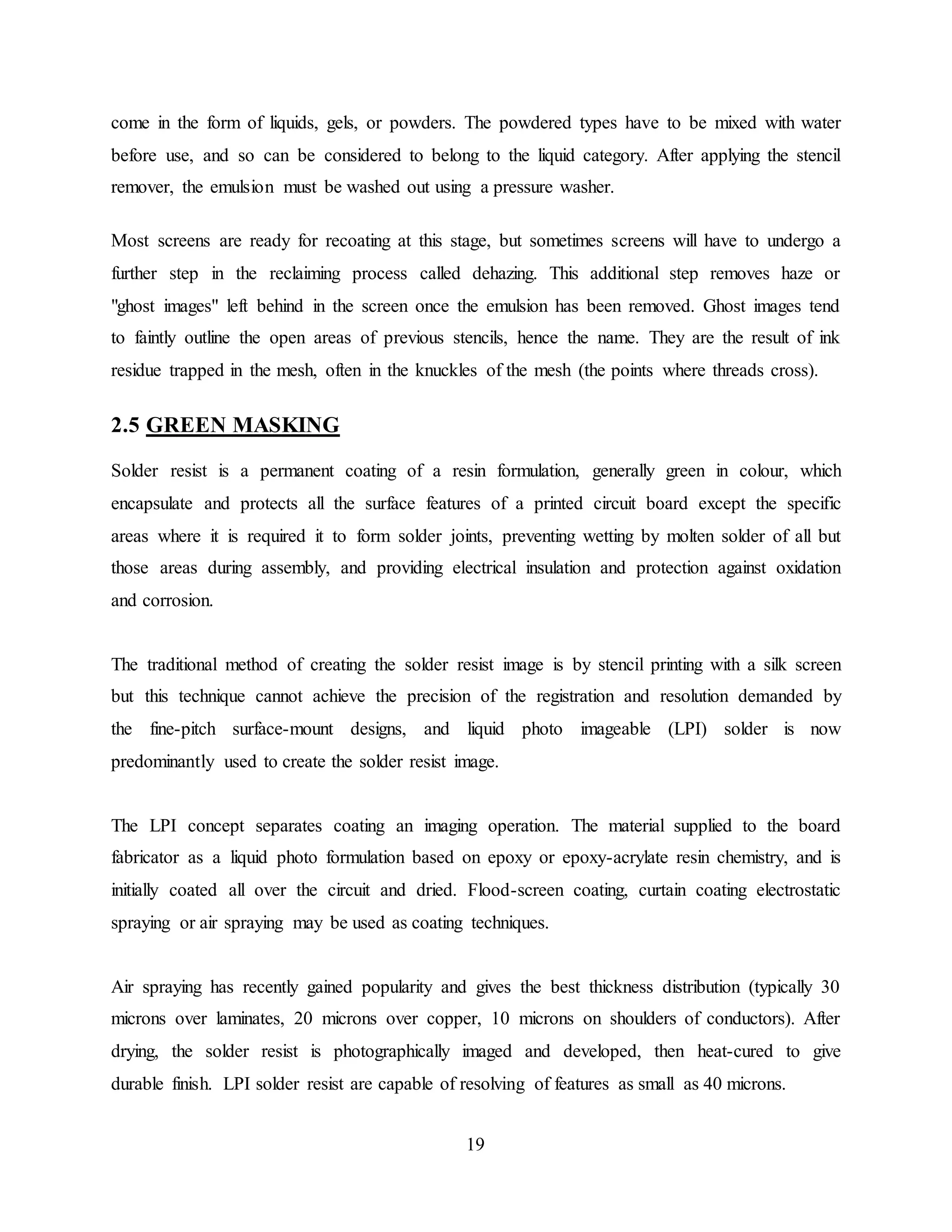 19
come in the form of liquids, gels, or powders. The powdered types have to be mixed with water
before use, and so can be considered to belong to the liquid category. After applying the stencil
remover, the emulsion must be washed out using a pressure washer.
Most screens are ready for recoating at this stage, but sometimes screens will have to undergo a
further step in the reclaiming process called dehazing. This additional step removes haze or
"ghost images" left behind in the screen once the emulsion has been removed. Ghost images tend
to faintly outline the open areas of previous stencils, hence the name. They are the result of ink
residue trapped in the mesh, often in the knuckles of the mesh (the points where threads cross).
2.5 GREEN MASKING
Solder resist is a permanent coating of a resin formulation, generally green in colour, which
encapsulate and protects all the surface features of a printed circuit board except the specific
areas where it is required it to form solder joints, preventing wetting by molten solder of all but
those areas during assembly, and providing electrical insulation and protection against oxidation
and corrosion.
The traditional method of creating the solder resist image is by stencil printing with a silk screen
but this technique cannot achieve the precision of the registration and resolution demanded by
the fine-pitch surface-mount designs, and liquid photo imageable (LPI) solder is now
predominantly used to create the solder resist image.
The LPI concept separates coating an imaging operation. The material supplied to the board
fabricator as a liquid photo formulation based on epoxy or epoxy-acrylate resin chemistry, and is
initially coated all over the circuit and dried. Flood-screen coating, curtain coating electrostatic
spraying or air spraying may be used as coating techniques.
Air spraying has recently gained popularity and gives the best thickness distribution (typically 30
microns over laminates, 20 microns over copper, 10 microns on shoulders of conductors). After
drying, the solder resist is photographically imaged and developed, then heat-cured to give
durable finish. LPI solder resist are capable of resolving of features as small as 40 microns.
 