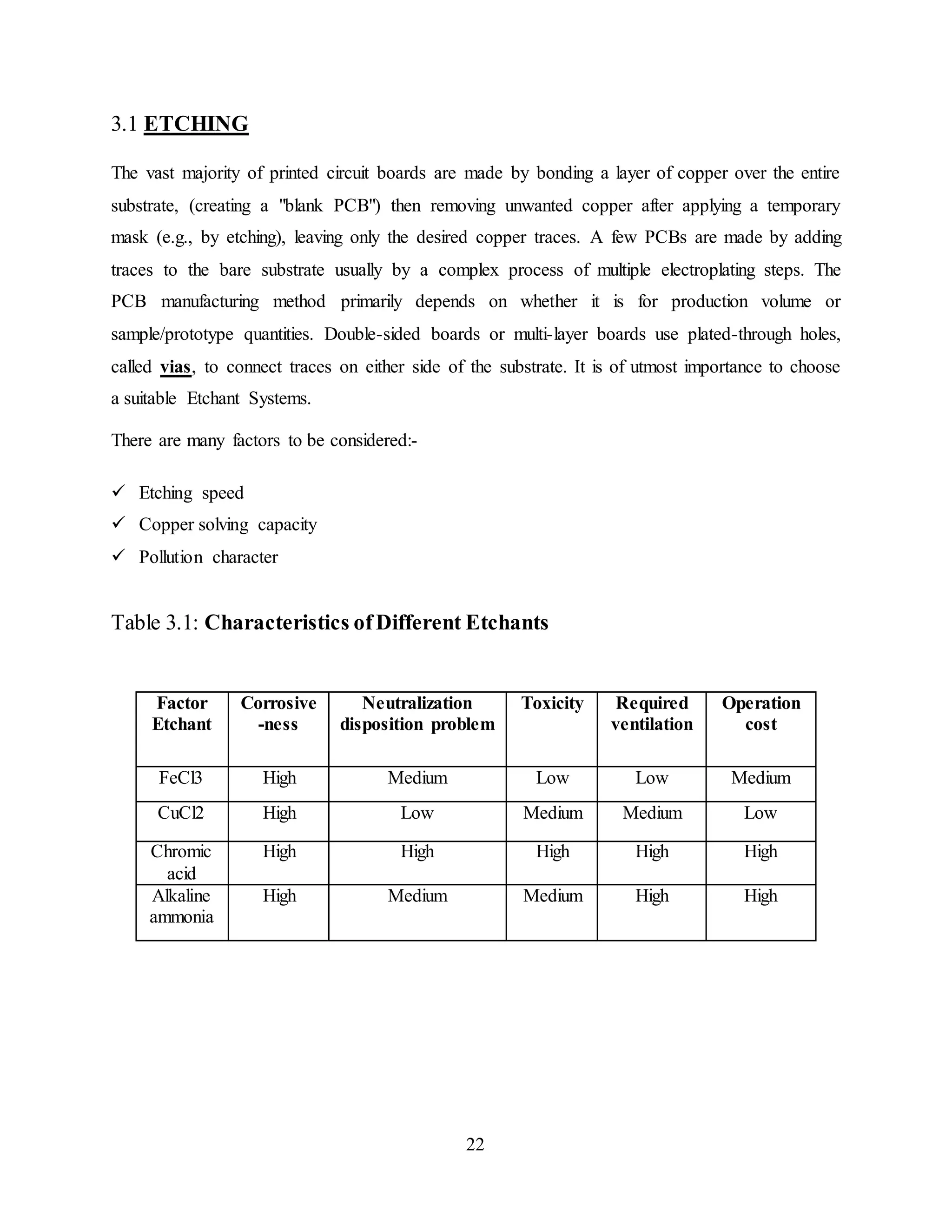 22
3.1 ETCHING
The vast majority of printed circuit boards are made by bonding a layer of copper over the entire
substrate, (creating a "blank PCB") then removing unwanted copper after applying a temporary
mask (e.g., by etching), leaving only the desired copper traces. A few PCBs are made by adding
traces to the bare substrate usually by a complex process of multiple electroplating steps. The
PCB manufacturing method primarily depends on whether it is for production volume or
sample/prototype quantities. Double-sided boards or multi-layer boards use plated-through holes,
called vias, to connect traces on either side of the substrate. It is of utmost importance to choose
a suitable Etchant Systems.
There are many factors to be considered:-
 Etching speed
 Copper solving capacity
 Pollution character
Table 3.1: Characteristics ofDifferent Etchants
Factor
Etchant
Corrosive
-ness
Neutralization
disposition problem
Toxicity Required
ventilation
Operation
cost
FeCl3 High Medium Low Low Medium
CuCl2 High Low Medium Medium Low
Chromic
acid
High High High High High
Alkaline
ammonia
High Medium Medium High High
 