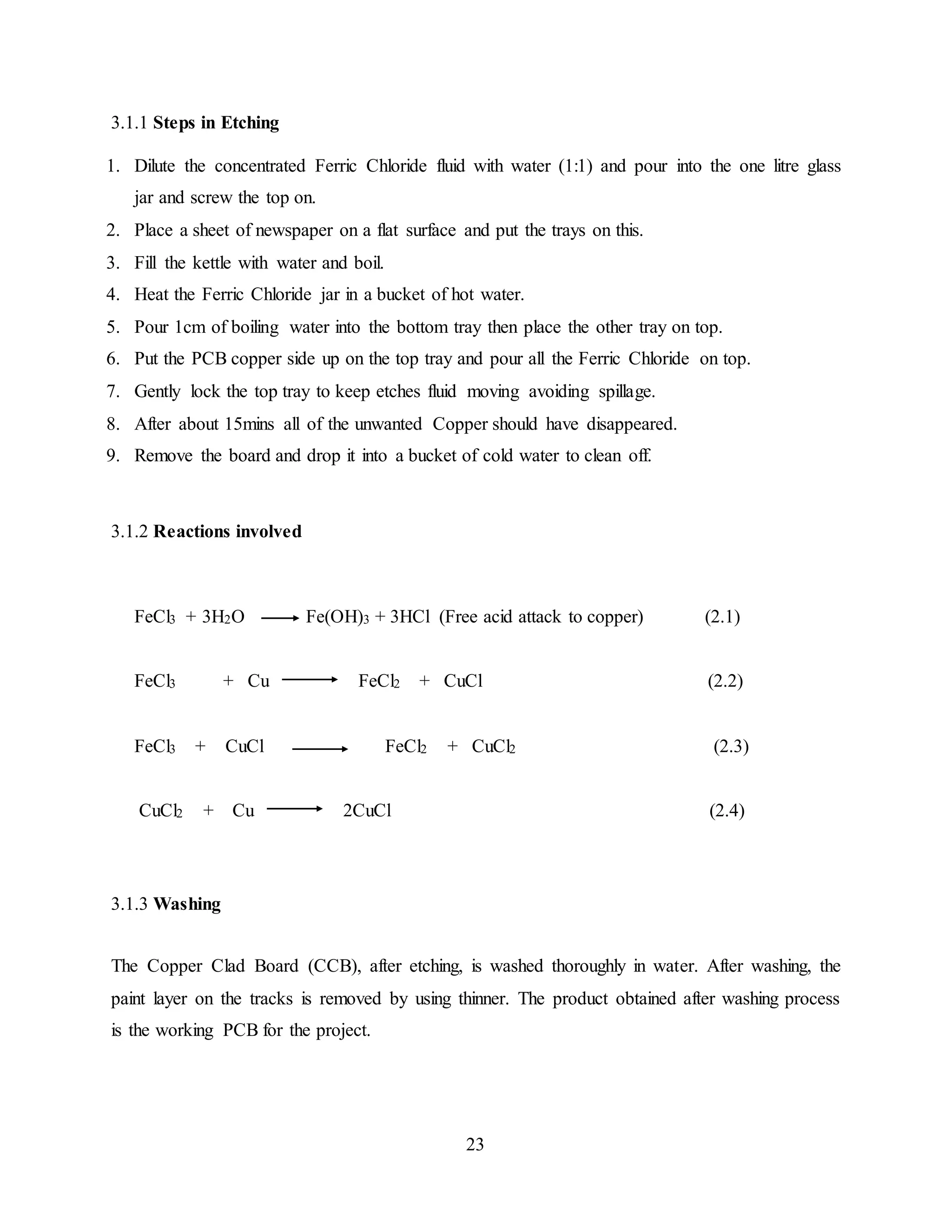 23
3.1.1 Steps in Etching
1. Dilute the concentrated Ferric Chloride fluid with water (1:1) and pour into the one litre glass
jar and screw the top on.
2. Place a sheet of newspaper on a flat surface and put the trays on this.
3. Fill the kettle with water and boil.
4. Heat the Ferric Chloride jar in a bucket of hot water.
5. Pour 1cm of boiling water into the bottom tray then place the other tray on top.
6. Put the PCB copper side up on the top tray and pour all the Ferric Chloride on top.
7. Gently lock the top tray to keep etches fluid moving avoiding spillage.
8. After about 15mins all of the unwanted Copper should have disappeared.
9. Remove the board and drop it into a bucket of cold water to clean off.
3.1.2 Reactions involved
FeCl3 + 3H2O Fe(OH)3 + 3HCl (Free acid attack to copper) (2.1)
FeCl3 + Cu FeCl2 + CuCl (2.2)
FeCl3 + CuCl FeCl2 + CuCl2 (2.3)
CuCl2 + Cu 2CuCl (2.4)
3.1.3 Washing
The Copper Clad Board (CCB), after etching, is washed thoroughly in water. After washing, the
paint layer on the tracks is removed by using thinner. The product obtained after washing process
is the working PCB for the project.
 