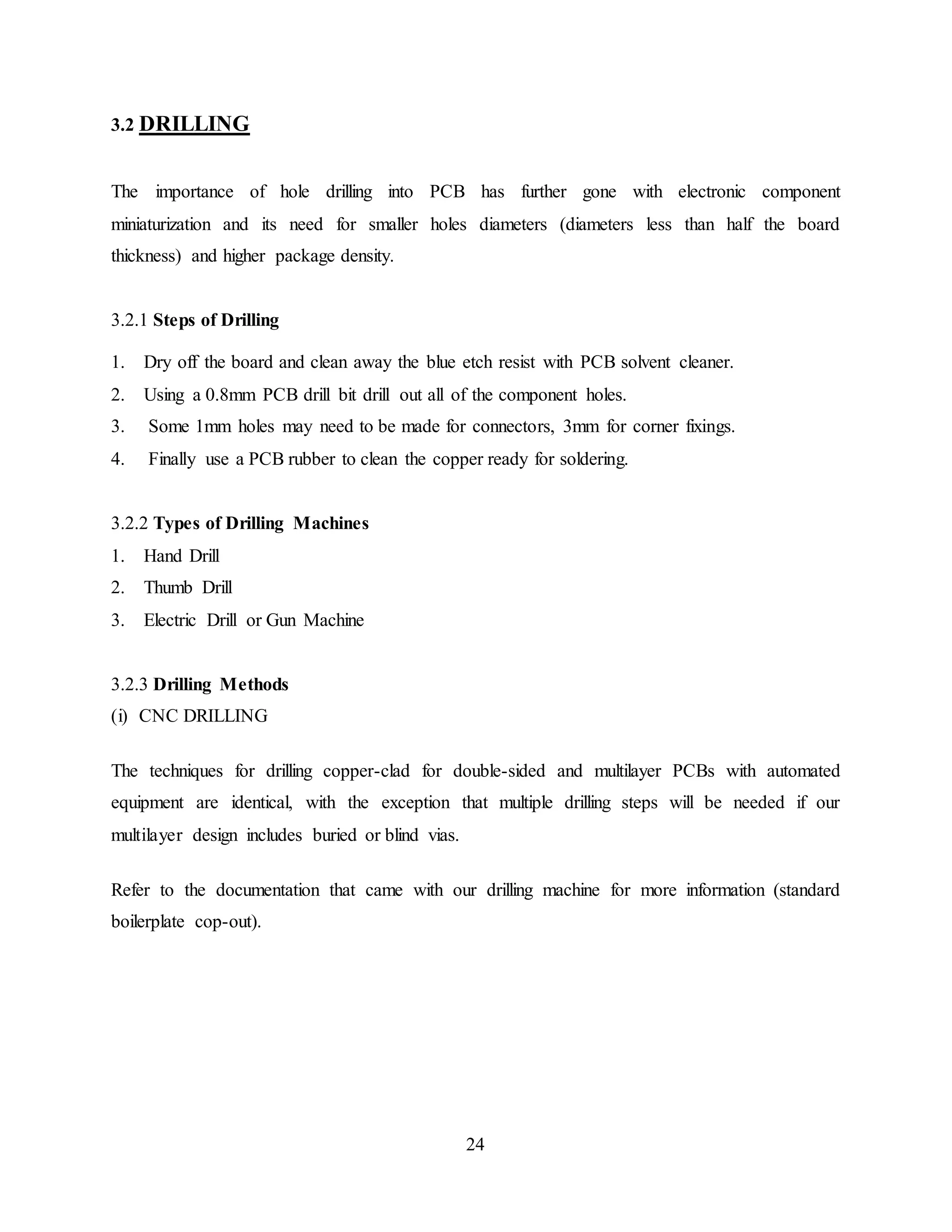 24
3.2 DRILLING
The importance of hole drilling into PCB has further gone with electronic component
miniaturization and its need for smaller holes diameters (diameters less than half the board
thickness) and higher package density.
3.2.1 Steps of Drilling
1. Dry off the board and clean away the blue etch resist with PCB solvent cleaner.
2. Using a 0.8mm PCB drill bit drill out all of the component holes.
3. Some 1mm holes may need to be made for connectors, 3mm for corner fixings.
4. Finally use a PCB rubber to clean the copper ready for soldering.
3.2.2 Types of Drilling Machines
1. Hand Drill
2. Thumb Drill
3. Electric Drill or Gun Machine
3.2.3 Drilling Methods
(i) CNC DRILLING
The techniques for drilling copper-clad for double-sided and multilayer PCBs with automated
equipment are identical, with the exception that multiple drilling steps will be needed if our
multilayer design includes buried or blind vias.
Refer to the documentation that came with our drilling machine for more information (standard
boilerplate cop-out).
 