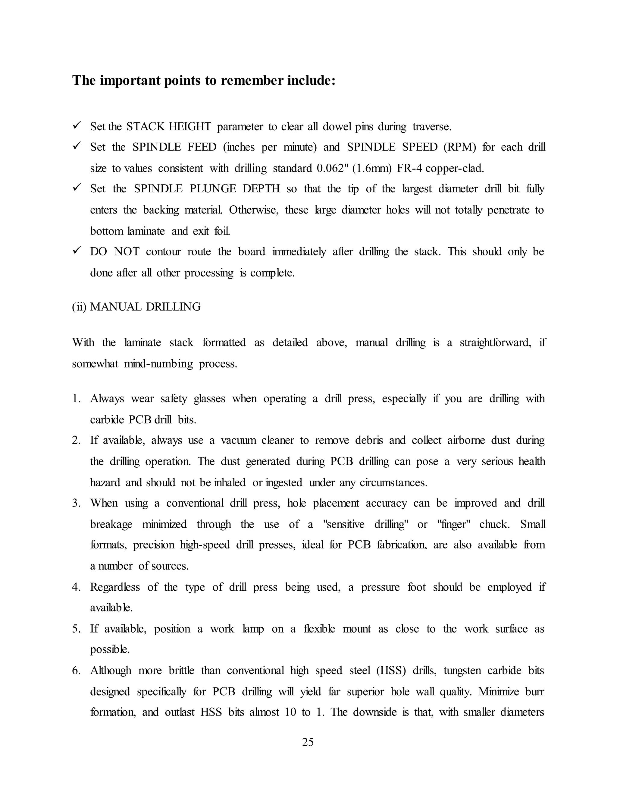 25
The important points to remember include:
 Set the STACK HEIGHT parameter to clear all dowel pins during traverse.
 Set the SPINDLE FEED (inches per minute) and SPINDLE SPEED (RPM) for each drill
size to values consistent with drilling standard 0.062" (1.6mm) FR-4 copper-clad.
 Set the SPINDLE PLUNGE DEPTH so that the tip of the largest diameter drill bit fully
enters the backing material. Otherwise, these large diameter holes will not totally penetrate to
bottom laminate and exit foil.
 DO NOT contour route the board immediately after drilling the stack. This should only be
done after all other processing is complete.
(ii) MANUAL DRILLING
With the laminate stack formatted as detailed above, manual drilling is a straightforward, if
somewhat mind-numbing process.
1. Always wear safety glasses when operating a drill press, especially if you are drilling with
carbide PCB drill bits.
2. If available, always use a vacuum cleaner to remove debris and collect airborne dust during
the drilling operation. The dust generated during PCB drilling can pose a very serious health
hazard and should not be inhaled or ingested under any circumstances.
3. When using a conventional drill press, hole placement accuracy can be improved and drill
breakage minimized through the use of a "sensitive drilling" or "finger" chuck. Small
formats, precision high-speed drill presses, ideal for PCB fabrication, are also available from
a number of sources.
4. Regardless of the type of drill press being used, a pressure foot should be employed if
available.
5. If available, position a work lamp on a flexible mount as close to the work surface as
possible.
6. Although more brittle than conventional high speed steel (HSS) drills, tungsten carbide bits
designed specifically for PCB drilling will yield far superior hole wall quality. Minimize burr
formation, and outlast HSS bits almost 10 to 1. The downside is that, with smaller diameters
 