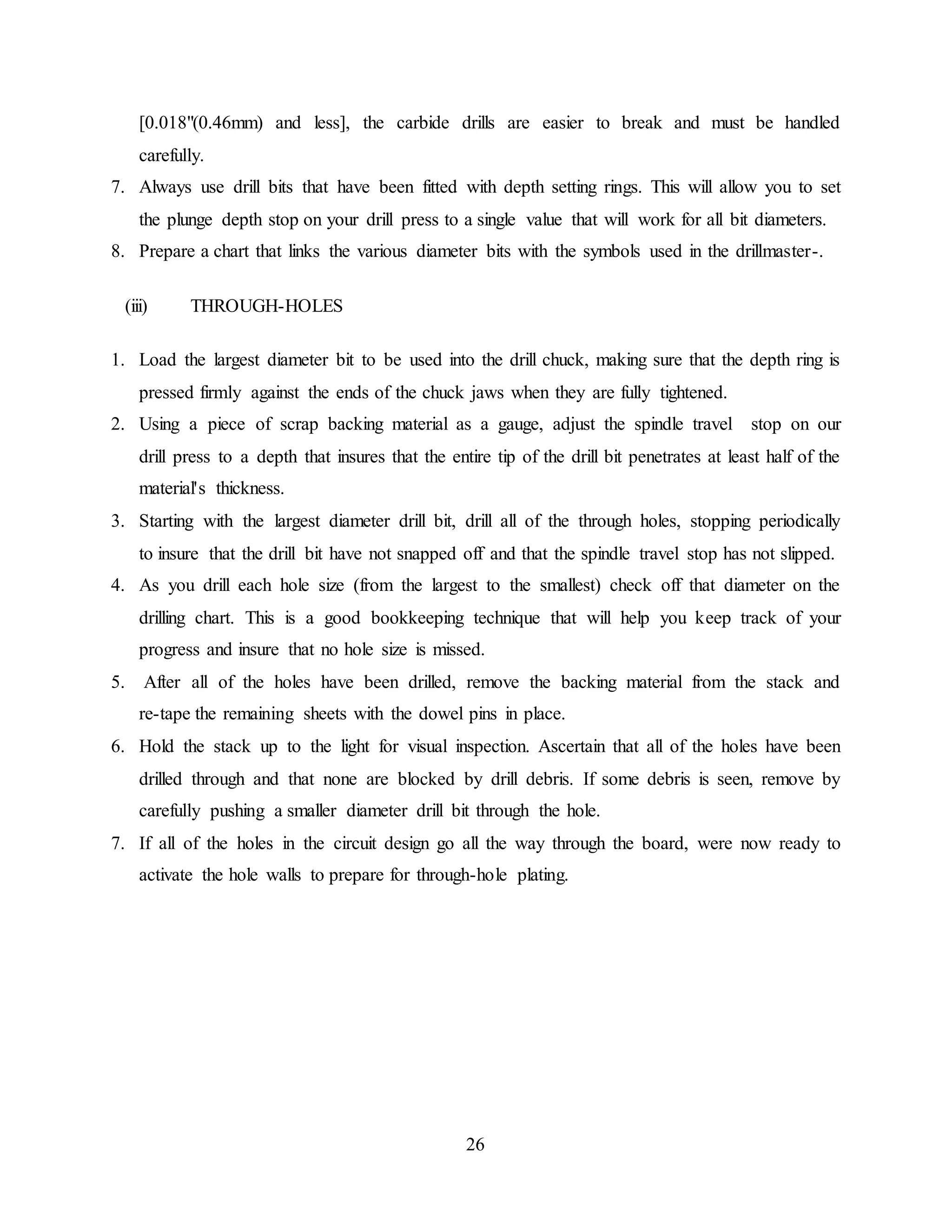 26
[0.018"(0.46mm) and less], the carbide drills are easier to break and must be handled
carefully.
7. Always use drill bits that have been fitted with depth setting rings. This will allow you to set
the plunge depth stop on your drill press to a single value that will work for all bit diameters.
8. Prepare a chart that links the various diameter bits with the symbols used in the drillmaster-.
(iii) THROUGH-HOLES
1. Load the largest diameter bit to be used into the drill chuck, making sure that the depth ring is
pressed firmly against the ends of the chuck jaws when they are fully tightened.
2. Using a piece of scrap backing material as a gauge, adjust the spindle travel stop on our
drill press to a depth that insures that the entire tip of the drill bit penetrates at least half of the
material's thickness.
3. Starting with the largest diameter drill bit, drill all of the through holes, stopping periodically
to insure that the drill bit have not snapped off and that the spindle travel stop has not slipped.
4. As you drill each hole size (from the largest to the smallest) check off that diameter on the
drilling chart. This is a good bookkeeping technique that will help you keep track of your
progress and insure that no hole size is missed.
5. After all of the holes have been drilled, remove the backing material from the stack and
re-tape the remaining sheets with the dowel pins in place.
6. Hold the stack up to the light for visual inspection. Ascertain that all of the holes have been
drilled through and that none are blocked by drill debris. If some debris is seen, remove by
carefully pushing a smaller diameter drill bit through the hole.
7. If all of the holes in the circuit design go all the way through the board, were now ready to
activate the hole walls to prepare for through-hole plating.
 