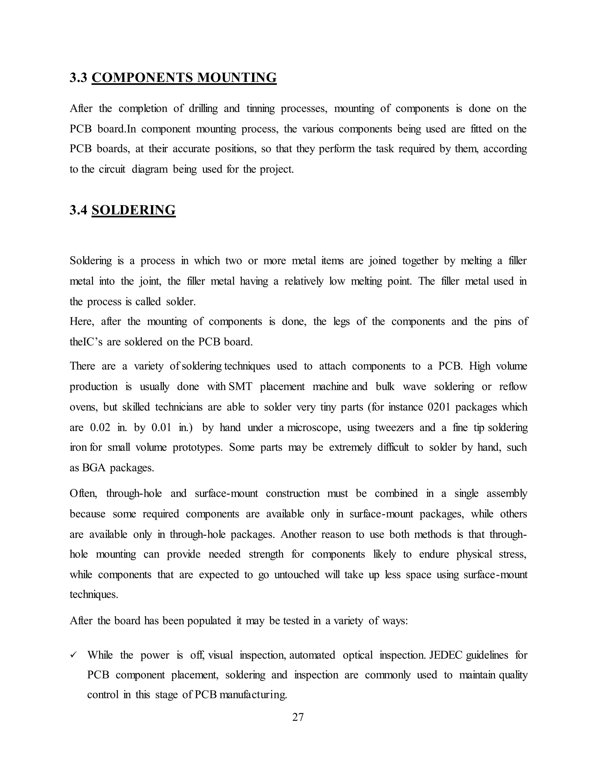 27
3.3 COMPONENTS MOUNTING
After the completion of drilling and tinning processes, mounting of components is done on the
PCB board.In component mounting process, the various components being used are fitted on the
PCB boards, at their accurate positions, so that they perform the task required by them, according
to the circuit diagram being used for the project.
3.4 SOLDERING
Soldering is a process in which two or more metal items are joined together by melting a filler
metal into the joint, the filler metal having a relatively low melting point. The filler metal used in
the process is called solder.
Here, after the mounting of components is done, the legs of the components and the pins of
theIC’s are soldered on the PCB board.
There are a variety of soldering techniques used to attach components to a PCB. High volume
production is usually done with SMT placement machine and bulk wave soldering or reflow
ovens, but skilled technicians are able to solder very tiny parts (for instance 0201 packages which
are 0.02 in. by 0.01 in.) by hand under a microscope, using tweezers and a fine tip soldering
iron for small volume prototypes. Some parts may be extremely difficult to solder by hand, such
as BGA packages.
Often, through-hole and surface-mount construction must be combined in a single assembly
because some required components are available only in surface-mount packages, while others
are available only in through-hole packages. Another reason to use both methods is that through-
hole mounting can provide needed strength for components likely to endure physical stress,
while components that are expected to go untouched will take up less space using surface-mount
techniques.
After the board has been populated it may be tested in a variety of ways:
 While the power is off, visual inspection, automated optical inspection. JEDEC guidelines for
PCB component placement, soldering and inspection are commonly used to maintain quality
control in this stage of PCB manufacturing.
 