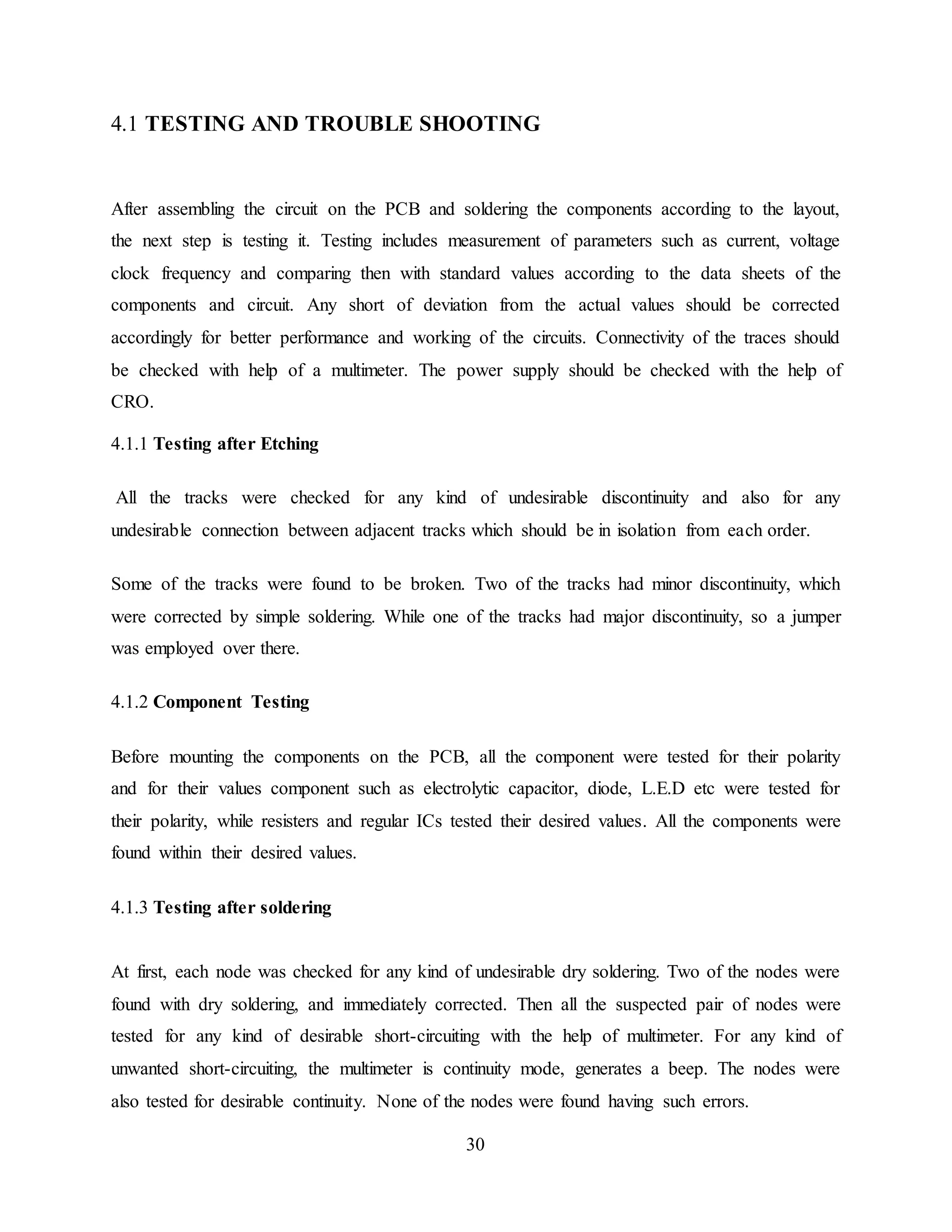 30
4.1 TESTING AND TROUBLE SHOOTING
After assembling the circuit on the PCB and soldering the components according to the layout,
the next step is testing it. Testing includes measurement of parameters such as current, voltage
clock frequency and comparing then with standard values according to the data sheets of the
components and circuit. Any short of deviation from the actual values should be corrected
accordingly for better performance and working of the circuits. Connectivity of the traces should
be checked with help of a multimeter. The power supply should be checked with the help of
CRO.
4.1.1 Testing after Etching
All the tracks were checked for any kind of undesirable discontinuity and also for any
undesirable connection between adjacent tracks which should be in isolation from each order.
Some of the tracks were found to be broken. Two of the tracks had minor discontinuity, which
were corrected by simple soldering. While one of the tracks had major discontinuity, so a jumper
was employed over there.
4.1.2 Component Testing
Before mounting the components on the PCB, all the component were tested for their polarity
and for their values component such as electrolytic capacitor, diode, L.E.D etc were tested for
their polarity, while resisters and regular ICs tested their desired values. All the components were
found within their desired values.
4.1.3 Testing after soldering
At first, each node was checked for any kind of undesirable dry soldering. Two of the nodes were
found with dry soldering, and immediately corrected. Then all the suspected pair of nodes were
tested for any kind of desirable short-circuiting with the help of multimeter. For any kind of
unwanted short-circuiting, the multimeter is continuity mode, generates a beep. The nodes were
also tested for desirable continuity. None of the nodes were found having such errors.
 