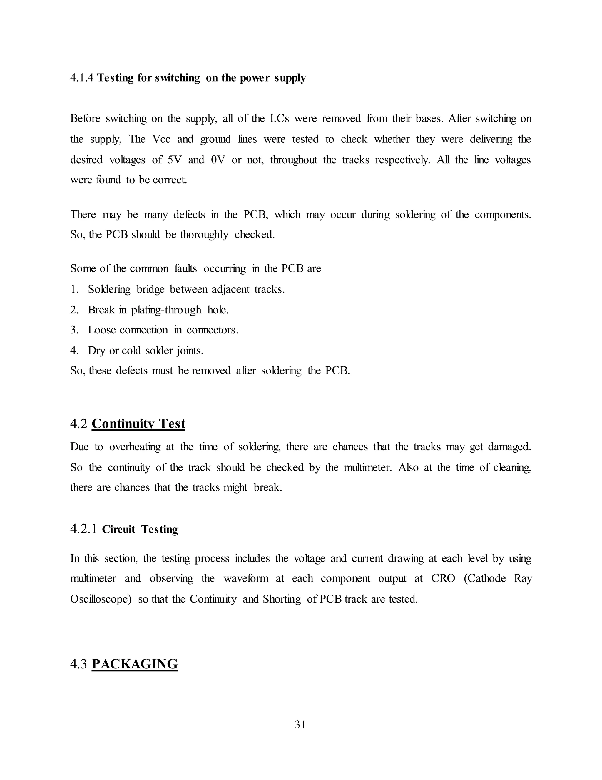 31
4.1.4 Testing for switching on the power supply
Before switching on the supply, all of the I.Cs were removed from their bases. After switching on
the supply, The Vcc and ground lines were tested to check whether they were delivering the
desired voltages of 5V and 0V or not, throughout the tracks respectively. All the line voltages
were found to be correct.
There may be many defects in the PCB, which may occur during soldering of the components.
So, the PCB should be thoroughly checked.
Some of the common faults occurring in the PCB are
1. Soldering bridge between adjacent tracks.
2. Break in plating-through hole.
3. Loose connection in connectors.
4. Dry or cold solder joints.
So, these defects must be removed after soldering the PCB.
4.2 Continuity Test
Due to overheating at the time of soldering, there are chances that the tracks may get damaged.
So the continuity of the track should be checked by the multimeter. Also at the time of cleaning,
there are chances that the tracks might break.
4.2.1 Circuit Testing
In this section, the testing process includes the voltage and current drawing at each level by using
multimeter and observing the waveform at each component output at CRO (Cathode Ray
Oscilloscope) so that the Continuity and Shorting of PCB track are tested.
4.3 PACKAGING
 