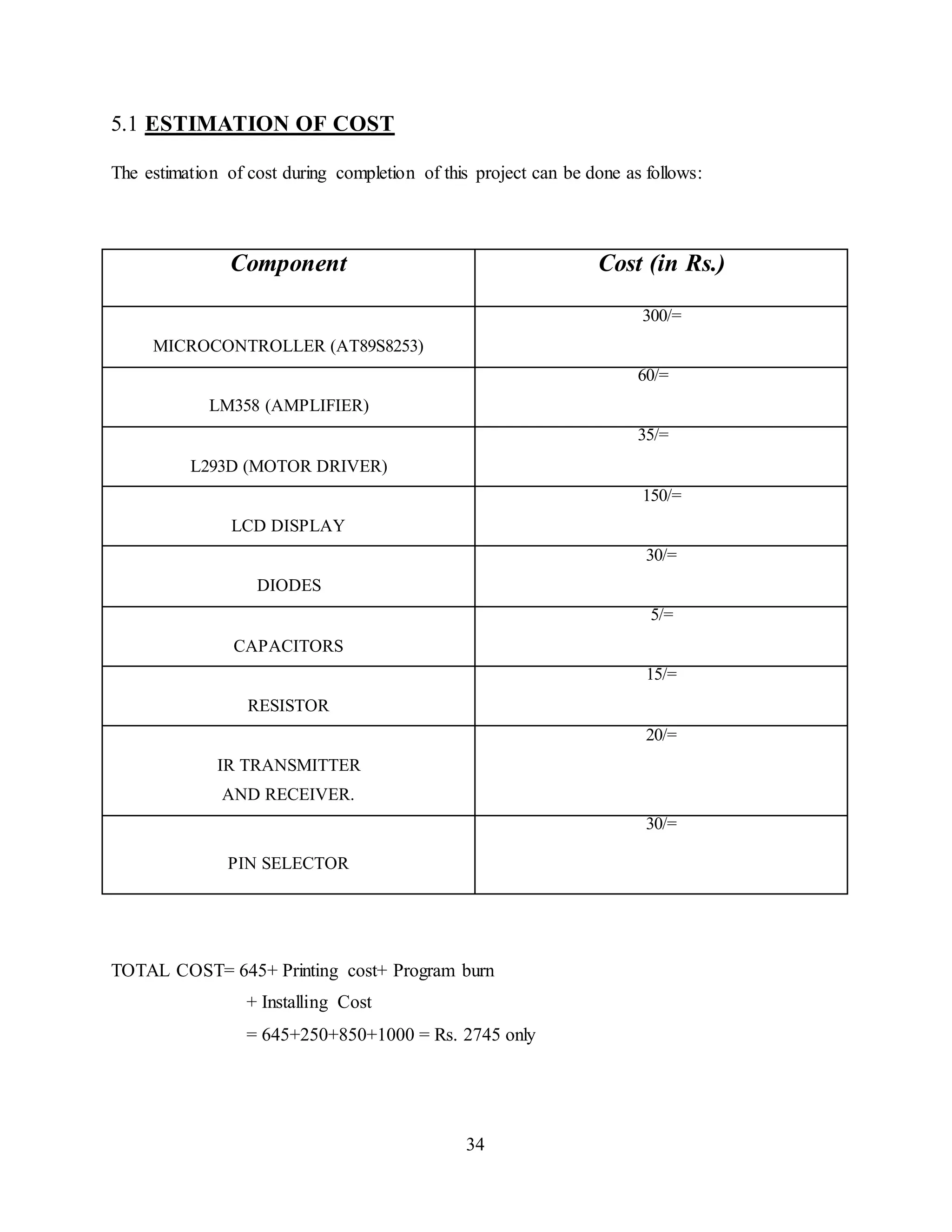 34
5.1 ESTIMATION OF COST
The estimation of cost during completion of this project can be done as follows:
Component Cost (in Rs.)
MICROCONTROLLER (AT89S8253)
300/=
LM358 (AMPLIFIER)
60/=
L293D (MOTOR DRIVER)
35/=
LCD DISPLAY
150/=
DIODES
30/=
CAPACITORS
5/=
RESISTOR
15/=
IR TRANSMITTER
AND RECEIVER.
20/=
PIN SELECTOR
30/=
TOTAL COST= 645+ Printing cost+ Program burn
+ Installing Cost
= 645+250+850+1000 = Rs. 2745 only
 