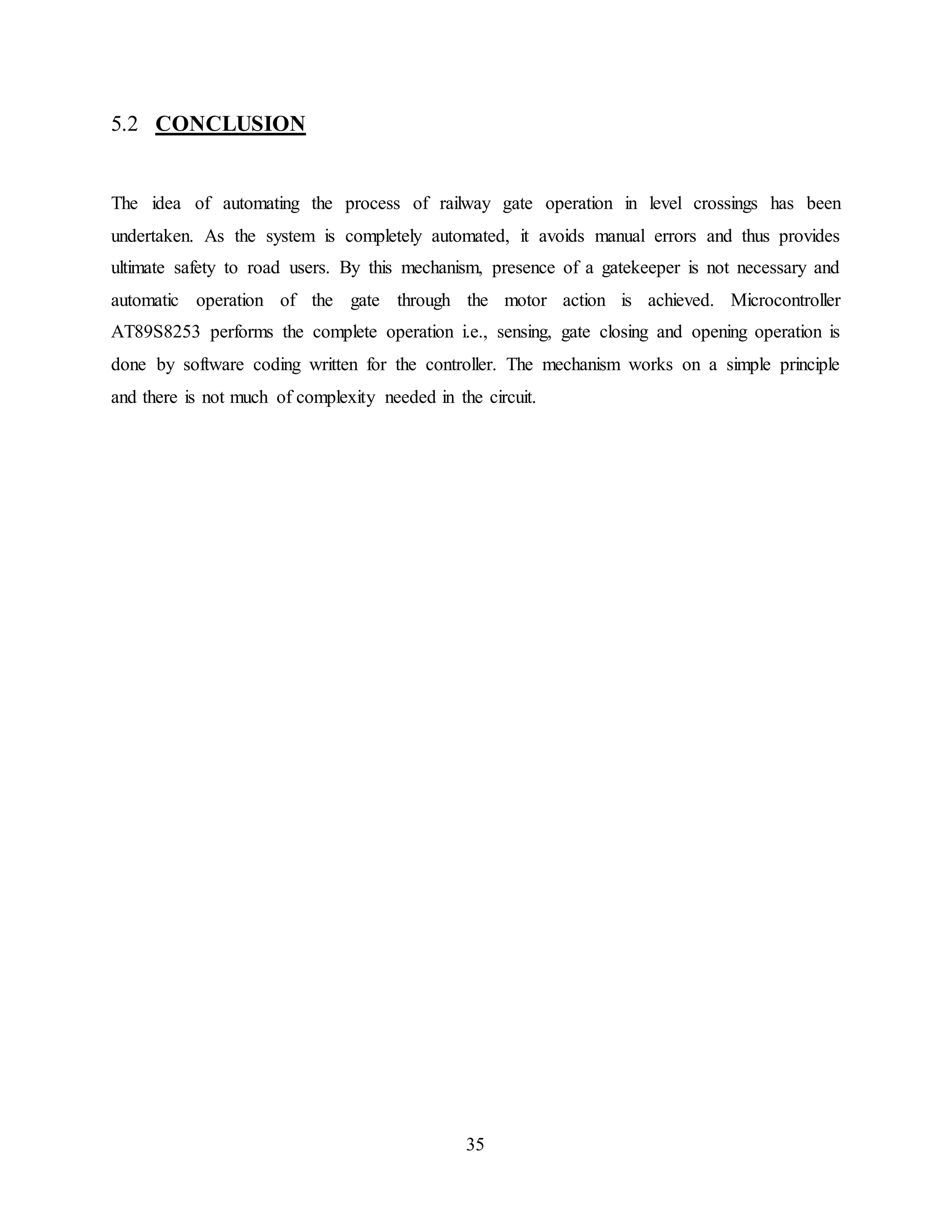 35
5.2 CONCLUSION
The idea of automating the process of railway gate operation in level crossings has been
undertaken. As the system is completely automated, it avoids manual errors and thus provides
ultimate safety to road users. By this mechanism, presence of a gatekeeper is not necessary and
automatic operation of the gate through the motor action is achieved. Microcontroller
AT89S8253 performs the complete operation i.e., sensing, gate closing and opening operation is
done by software coding written for the controller. The mechanism works on a simple principle
and there is not much of complexity needed in the circuit.
 