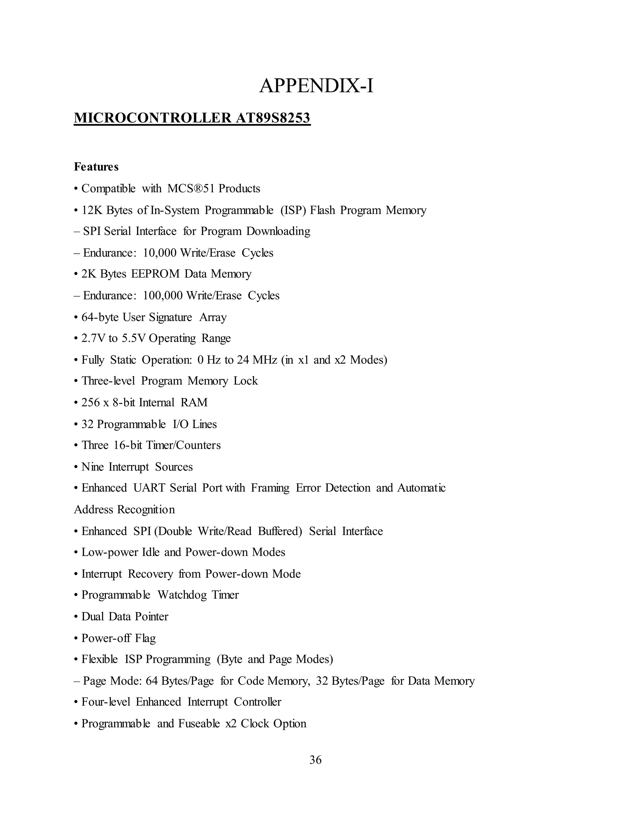 36
APPENDIX-I
MICROCONTROLLER AT89S8253
Features
• Compatible with MCS®51 Products
• 12K Bytes of In-System Programmable (ISP) Flash Program Memory
– SPI Serial Interface for Program Downloading
– Endurance: 10,000 Write/Erase Cycles
• 2K Bytes EEPROM Data Memory
– Endurance: 100,000 Write/Erase Cycles
• 64-byte User Signature Array
• 2.7V to 5.5V Operating Range
• Fully Static Operation: 0 Hz to 24 MHz (in x1 and x2 Modes)
• Three-level Program Memory Lock
• 256 x 8-bit Internal RAM
• 32 Programmable I/O Lines
• Three 16-bit Timer/Counters
• Nine Interrupt Sources
• Enhanced UART Serial Port with Framing Error Detection and Automatic
Address Recognition
• Enhanced SPI (Double Write/Read Buffered) Serial Interface
• Low-power Idle and Power-down Modes
• Interrupt Recovery from Power-down Mode
• Programmable Watchdog Timer
• Dual Data Pointer
• Power-off Flag
• Flexible ISP Programming (Byte and Page Modes)
– Page Mode: 64 Bytes/Page for Code Memory, 32 Bytes/Page for Data Memory
• Four-level Enhanced Interrupt Controller
• Programmable and Fuseable x2 Clock Option
 