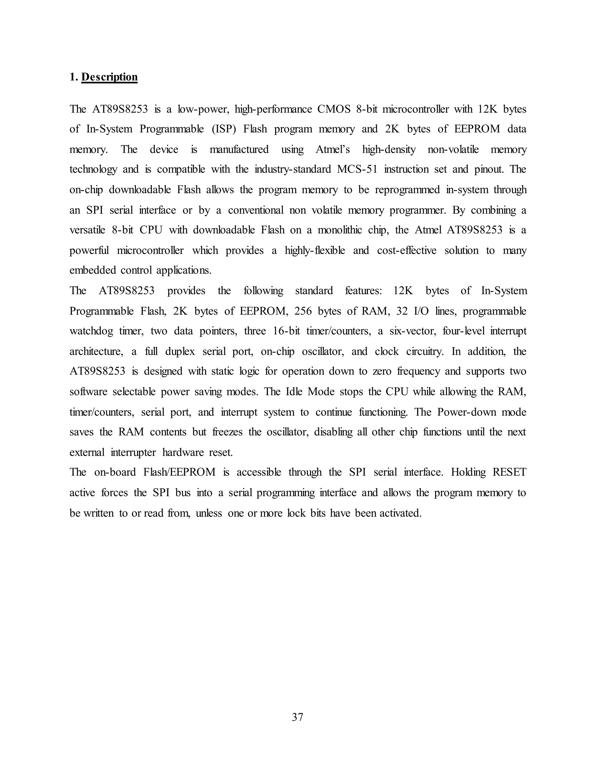 37
1. Description
The AT89S8253 is a low-power, high-performance CMOS 8-bit microcontroller with 12K bytes
of In-System Programmable (ISP) Flash program memory and 2K bytes of EEPROM data
memory. The device is manufactured using Atmel’s high-density non-volatile memory
technology and is compatible with the industry-standard MCS-51 instruction set and pinout. The
on-chip downloadable Flash allows the program memory to be reprogrammed in-system through
an SPI serial interface or by a conventional non volatile memory programmer. By combining a
versatile 8-bit CPU with downloadable Flash on a monolithic chip, the Atmel AT89S8253 is a
powerful microcontroller which provides a highly-flexible and cost-effective solution to many
embedded control applications.
The AT89S8253 provides the following standard features: 12K bytes of In-System
Programmable Flash, 2K bytes of EEPROM, 256 bytes of RAM, 32 I/O lines, programmable
watchdog timer, two data pointers, three 16-bit timer/counters, a six-vector, four-level interrupt
architecture, a full duplex serial port, on-chip oscillator, and clock circuitry. In addition, the
AT89S8253 is designed with static logic for operation down to zero frequency and supports two
software selectable power saving modes. The Idle Mode stops the CPU while allowing the RAM,
timer/counters, serial port, and interrupt system to continue functioning. The Power-down mode
saves the RAM contents but freezes the oscillator, disabling all other chip functions until the next
external interrupter hardware reset.
The on-board Flash/EEPROM is accessible through the SPI serial interface. Holding RESET
active forces the SPI bus into a serial programming interface and allows the program memory to
be written to or read from, unless one or more lock bits have been activated.
 