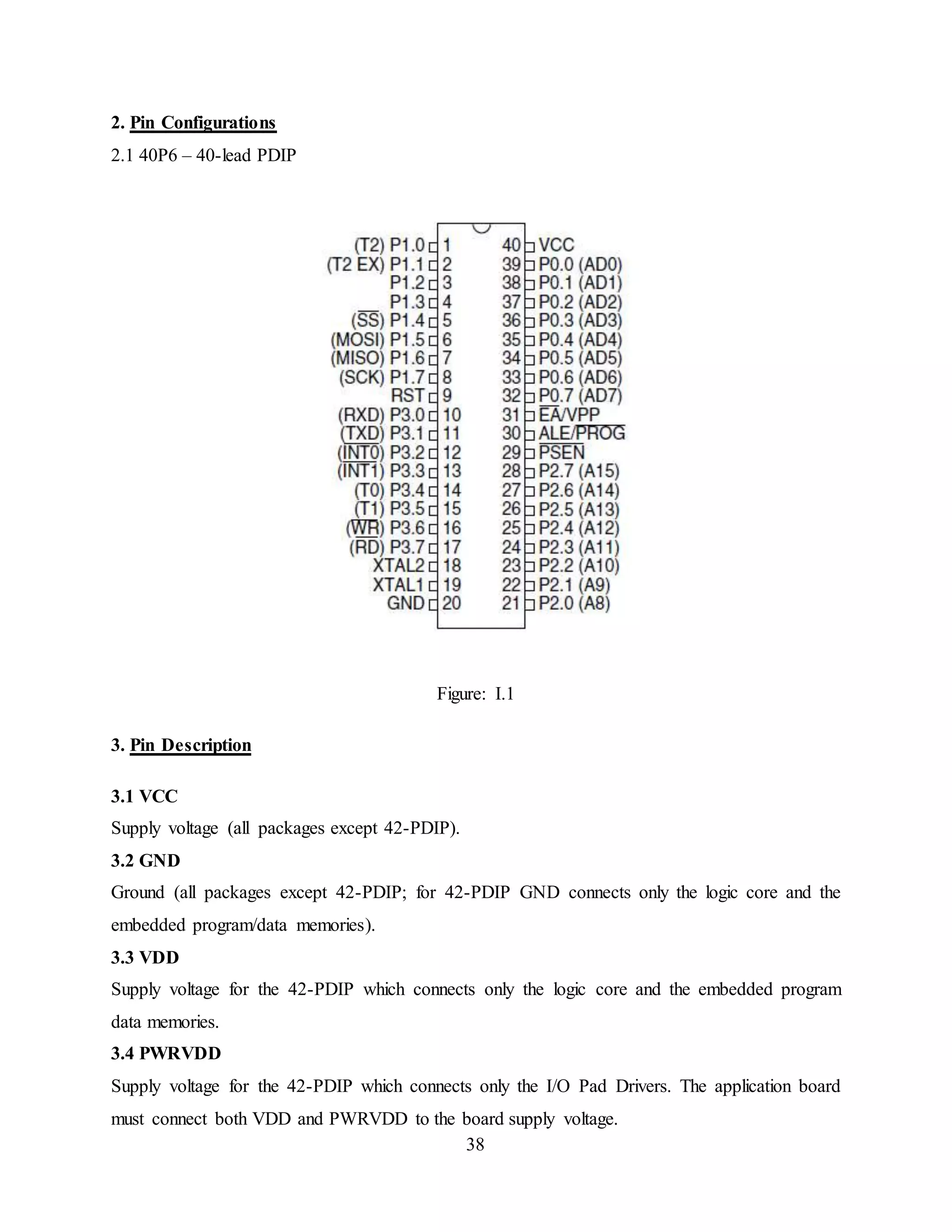 38
2. Pin Configurations
2.1 40P6 – 40-lead PDIP
Figure: I.1
3. Pin Description
3.1 VCC
Supply voltage (all packages except 42-PDIP).
3.2 GND
Ground (all packages except 42-PDIP; for 42-PDIP GND connects only the logic core and the
embedded program/data memories).
3.3 VDD
Supply voltage for the 42-PDIP which connects only the logic core and the embedded program
data memories.
3.4 PWRVDD
Supply voltage for the 42-PDIP which connects only the I/O Pad Drivers. The application board
must connect both VDD and PWRVDD to the board supply voltage.
 