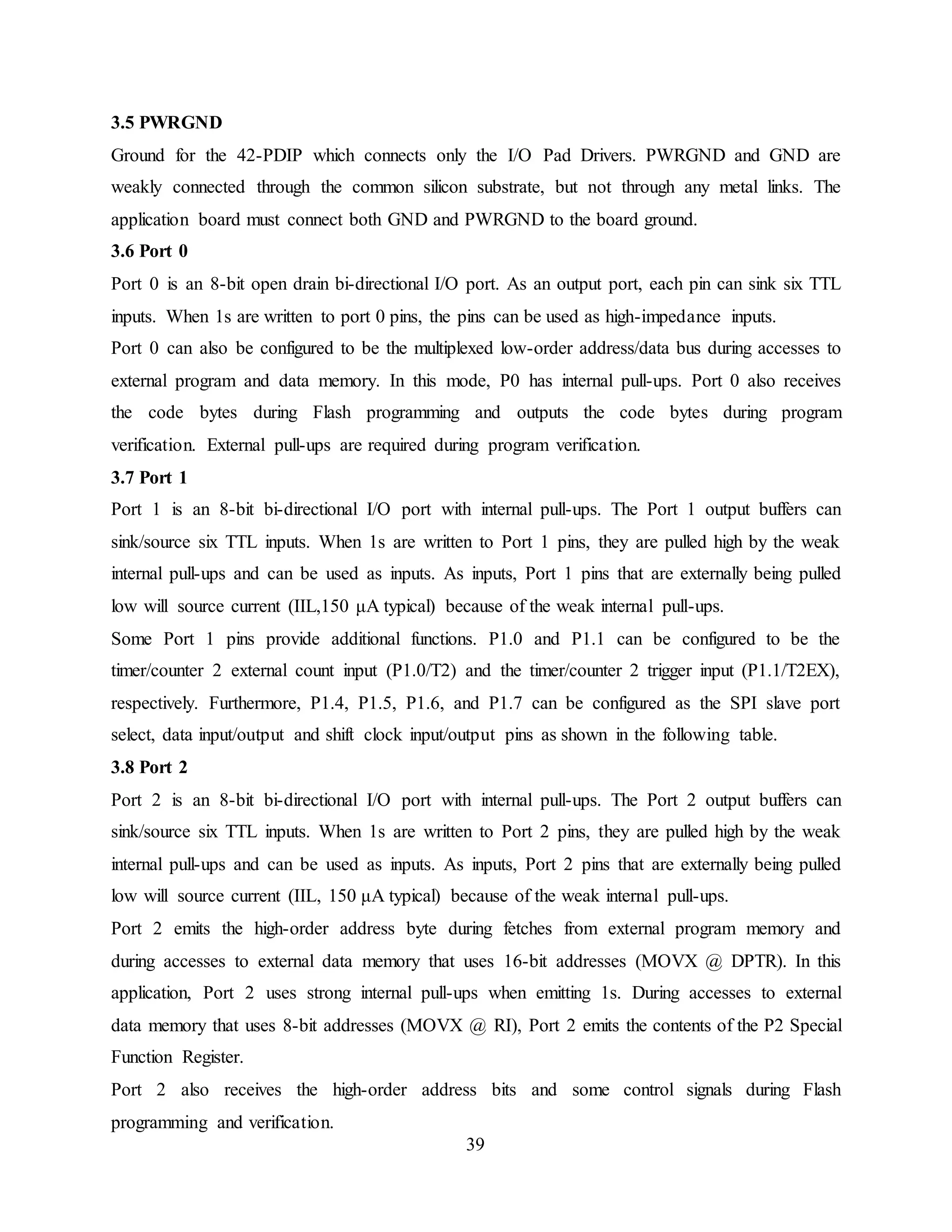 39
3.5 PWRGND
Ground for the 42-PDIP which connects only the I/O Pad Drivers. PWRGND and GND are
weakly connected through the common silicon substrate, but not through any metal links. The
application board must connect both GND and PWRGND to the board ground.
3.6 Port 0
Port 0 is an 8-bit open drain bi-directional I/O port. As an output port, each pin can sink six TTL
inputs. When 1s are written to port 0 pins, the pins can be used as high-impedance inputs.
Port 0 can also be configured to be the multiplexed low-order address/data bus during accesses to
external program and data memory. In this mode, P0 has internal pull-ups. Port 0 also receives
the code bytes during Flash programming and outputs the code bytes during program
verification. External pull-ups are required during program verification.
3.7 Port 1
Port 1 is an 8-bit bi-directional I/O port with internal pull-ups. The Port 1 output buffers can
sink/source six TTL inputs. When 1s are written to Port 1 pins, they are pulled high by the weak
internal pull-ups and can be used as inputs. As inputs, Port 1 pins that are externally being pulled
low will source current (IIL,150 μA typical) because of the weak internal pull-ups.
Some Port 1 pins provide additional functions. P1.0 and P1.1 can be configured to be the
timer/counter 2 external count input (P1.0/T2) and the timer/counter 2 trigger input (P1.1/T2EX),
respectively. Furthermore, P1.4, P1.5, P1.6, and P1.7 can be configured as the SPI slave port
select, data input/output and shift clock input/output pins as shown in the following table.
3.8 Port 2
Port 2 is an 8-bit bi-directional I/O port with internal pull-ups. The Port 2 output buffers can
sink/source six TTL inputs. When 1s are written to Port 2 pins, they are pulled high by the weak
internal pull-ups and can be used as inputs. As inputs, Port 2 pins that are externally being pulled
low will source current (IIL, 150 μA typical) because of the weak internal pull-ups.
Port 2 emits the high-order address byte during fetches from external program memory and
during accesses to external data memory that uses 16-bit addresses (MOVX @ DPTR). In this
application, Port 2 uses strong internal pull-ups when emitting 1s. During accesses to external
data memory that uses 8-bit addresses (MOVX @ RI), Port 2 emits the contents of the P2 Special
Function Register.
Port 2 also receives the high-order address bits and some control signals during Flash
programming and verification.
 