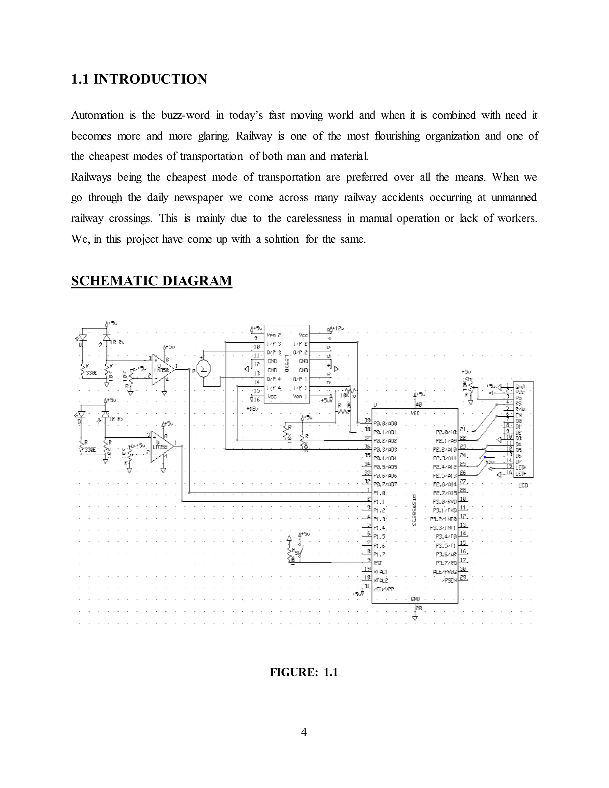 4
1.1 INTRODUCTION
Automation is the buzz-word in today’s fast moving world and when it is combined with need it
becomes more and more glaring. Railway is one of the most flourishing organization and one of
the cheapest modes of transportation of both man and material.
Railways being the cheapest mode of transportation are preferred over all the means. When we
go through the daily newspaper we come across many railway accidents occurring at unmanned
railway crossings. This is mainly due to the carelessness in manual operation or lack of workers.
We, in this project have come up with a solution for the same.
SCHEMATIC DIAGRAM
FIGURE: 1.1
 
