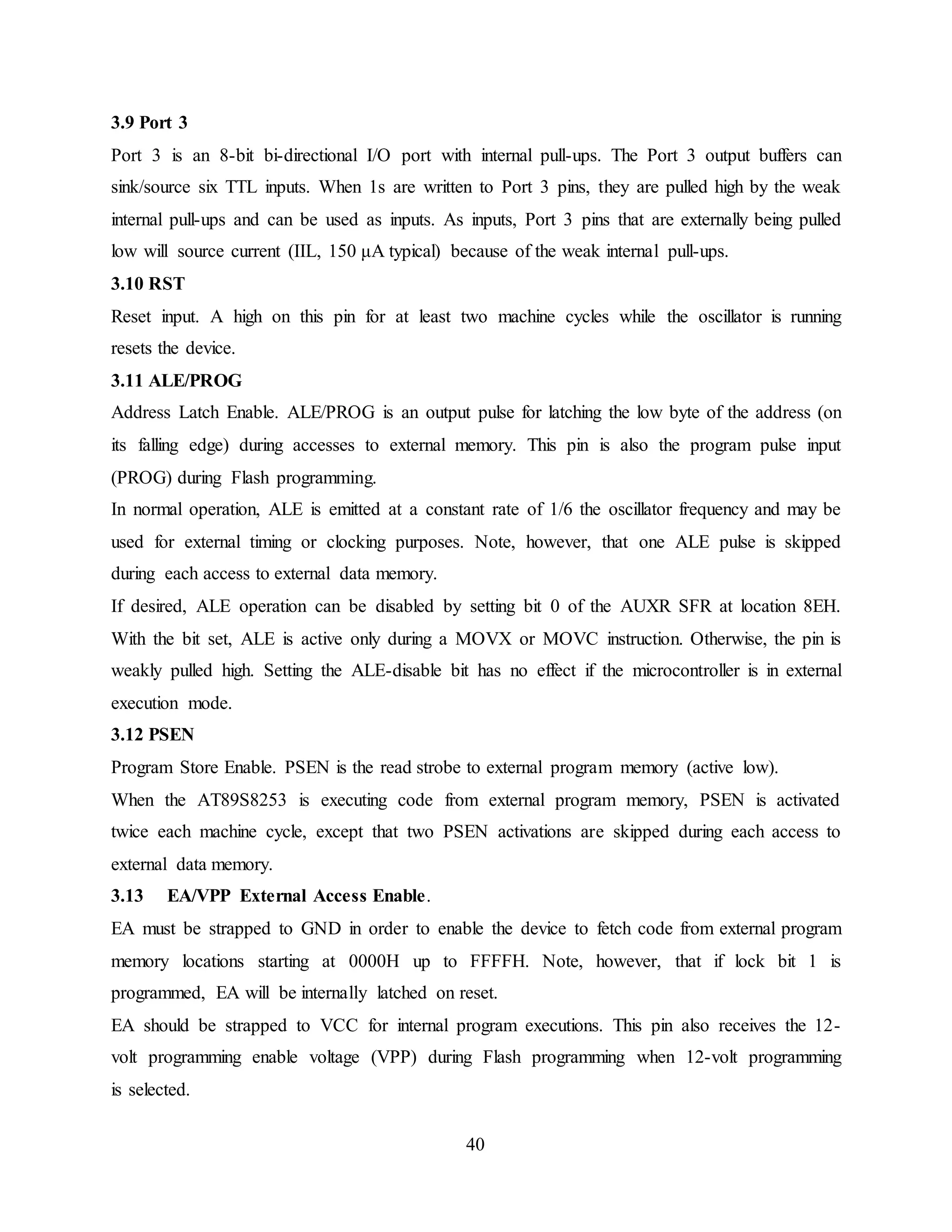 40
3.9 Port 3
Port 3 is an 8-bit bi-directional I/O port with internal pull-ups. The Port 3 output buffers can
sink/source six TTL inputs. When 1s are written to Port 3 pins, they are pulled high by the weak
internal pull-ups and can be used as inputs. As inputs, Port 3 pins that are externally being pulled
low will source current (IIL, 150 μA typical) because of the weak internal pull-ups.
3.10 RST
Reset input. A high on this pin for at least two machine cycles while the oscillator is running
resets the device.
3.11 ALE/PROG
Address Latch Enable. ALE/PROG is an output pulse for latching the low byte of the address (on
its falling edge) during accesses to external memory. This pin is also the program pulse input
(PROG) during Flash programming.
In normal operation, ALE is emitted at a constant rate of 1/6 the oscillator frequency and may be
used for external timing or clocking purposes. Note, however, that one ALE pulse is skipped
during each access to external data memory.
If desired, ALE operation can be disabled by setting bit 0 of the AUXR SFR at location 8EH.
With the bit set, ALE is active only during a MOVX or MOVC instruction. Otherwise, the pin is
weakly pulled high. Setting the ALE-disable bit has no effect if the microcontroller is in external
execution mode.
3.12 PSEN
Program Store Enable. PSEN is the read strobe to external program memory (active low).
When the AT89S8253 is executing code from external program memory, PSEN is activated
twice each machine cycle, except that two PSEN activations are skipped during each access to
external data memory.
3.13 EA/VPP External Access Enable.
EA must be strapped to GND in order to enable the device to fetch code from external program
memory locations starting at 0000H up to FFFFH. Note, however, that if lock bit 1 is
programmed, EA will be internally latched on reset.
EA should be strapped to VCC for internal program executions. This pin also receives the 12-
volt programming enable voltage (VPP) during Flash programming when 12-volt programming
is selected.
 