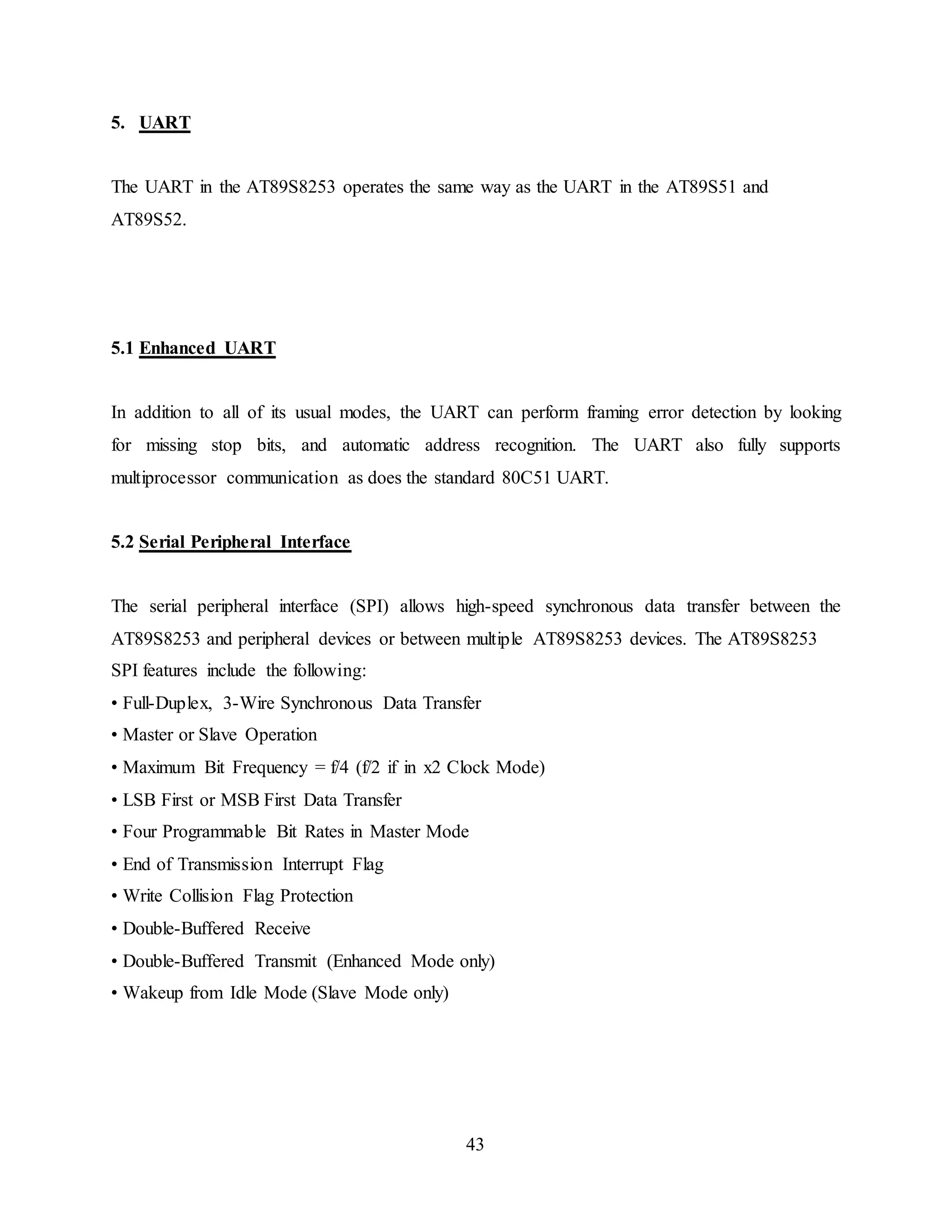 43
5. UART
The UART in the AT89S8253 operates the same way as the UART in the AT89S51 and
AT89S52.
5.1 Enhanced UART
In addition to all of its usual modes, the UART can perform framing error detection by looking
for missing stop bits, and automatic address recognition. The UART also fully supports
multiprocessor communication as does the standard 80C51 UART.
5.2 Serial Peripheral Interface
The serial peripheral interface (SPI) allows high-speed synchronous data transfer between the
AT89S8253 and peripheral devices or between multiple AT89S8253 devices. The AT89S8253
SPI features include the following:
• Full-Duplex, 3-Wire Synchronous Data Transfer
• Master or Slave Operation
• Maximum Bit Frequency = f/4 (f/2 if in x2 Clock Mode)
• LSB First or MSB First Data Transfer
• Four Programmable Bit Rates in Master Mode
• End of Transmission Interrupt Flag
• Write Collision Flag Protection
• Double-Buffered Receive
• Double-Buffered Transmit (Enhanced Mode only)
• Wakeup from Idle Mode (Slave Mode only)
 
