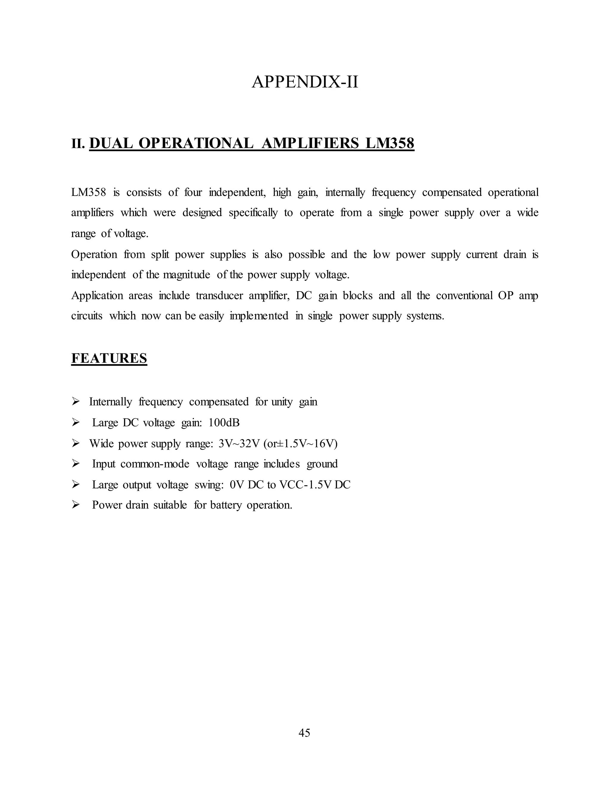 45
APPENDIX-II
II. DUAL OPERATIONAL AMPLIFIERS LM358
LM358 is consists of four independent, high gain, internally frequency compensated operational
amplifiers which were designed specifically to operate from a single power supply over a wide
range of voltage.
Operation from split power supplies is also possible and the low power supply current drain is
independent of the magnitude of the power supply voltage.
Application areas include transducer amplifier, DC gain blocks and all the conventional OP amp
circuits which now can be easily implemented in single power supply systems.
FEATURES
 Internally frequency compensated for unity gain
 Large DC voltage gain: 100dB
 Wide power supply range: 3V~32V (or±1.5V~16V)
 Input common-mode voltage range includes ground
 Large output voltage swing: 0V DC to VCC-1.5V DC
 Power drain suitable for battery operation.
 