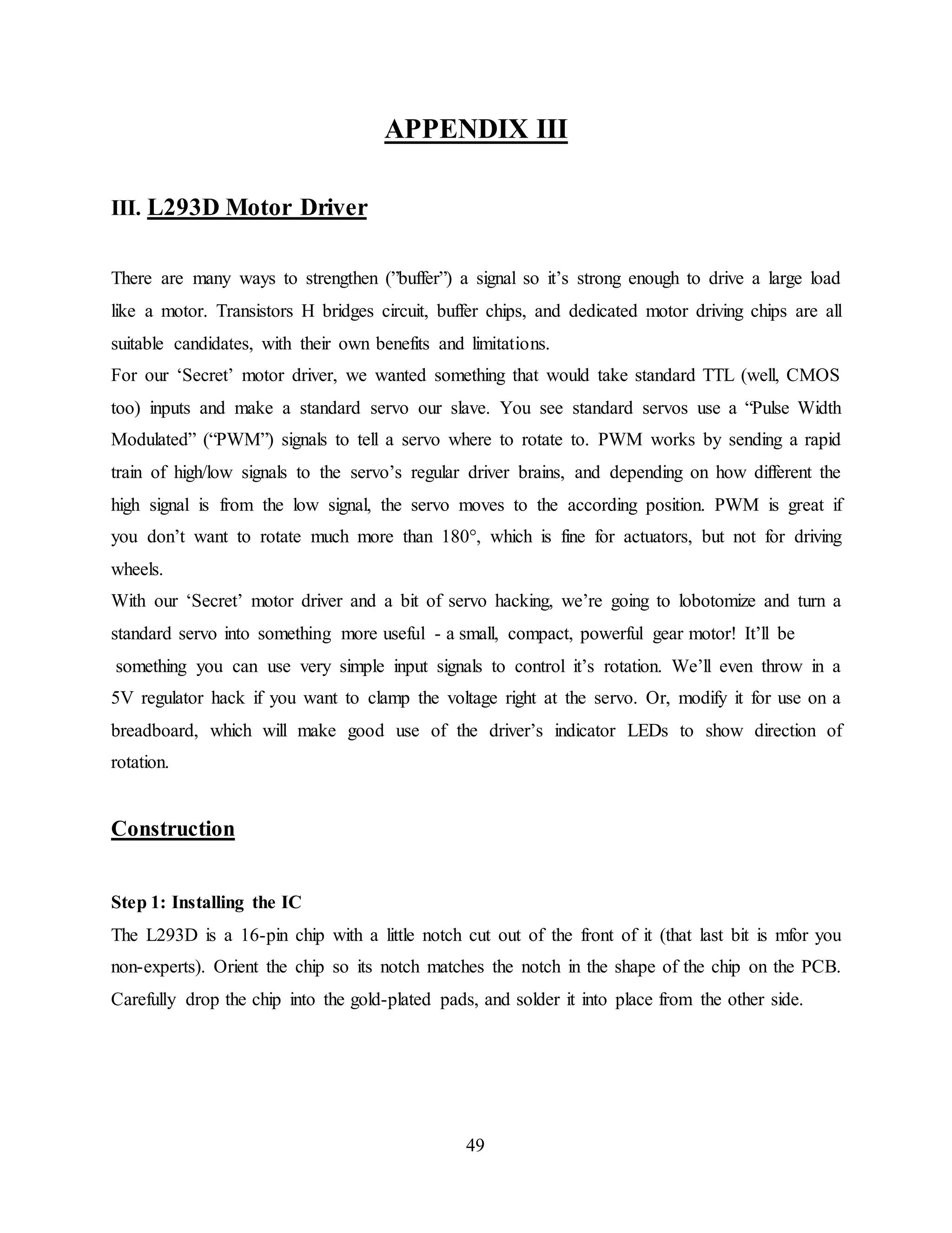 49
APPENDIX III
III. L293D Motor Driver
There are many ways to strengthen (”buffer”) a signal so it’s strong enough to drive a large load
like a motor. Transistors H bridges circuit, buffer chips, and dedicated motor driving chips are all
suitable candidates, with their own benefits and limitations.
For our ‘Secret’ motor driver, we wanted something that would take standard TTL (well, CMOS
too) inputs and make a standard servo our slave. You see standard servos use a “Pulse Width
Modulated” (“PWM”) signals to tell a servo where to rotate to. PWM works by sending a rapid
train of high/low signals to the servo’s regular driver brains, and depending on how different the
high signal is from the low signal, the servo moves to the according position. PWM is great if
you don’t want to rotate much more than 180°, which is fine for actuators, but not for driving
wheels.
With our ‘Secret’ motor driver and a bit of servo hacking, we’re going to lobotomize and turn a
standard servo into something more useful - a small, compact, powerful gear motor! It’ll be
something you can use very simple input signals to control it’s rotation. We’ll even throw in a
5V regulator hack if you want to clamp the voltage right at the servo. Or, modify it for use on a
breadboard, which will make good use of the driver’s indicator LEDs to show direction of
rotation.
Construction
Step 1: Installing the IC
The L293D is a 16-pin chip with a little notch cut out of the front of it (that last bit is mfor you
non-experts). Orient the chip so its notch matches the notch in the shape of the chip on the PCB.
Carefully drop the chip into the gold-plated pads, and solder it into place from the other side.
 