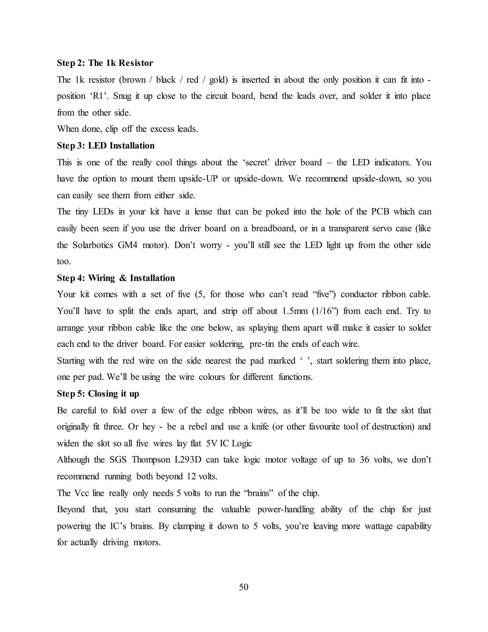 50
Step 2: The 1k Resistor
The 1k resistor (brown / black / red / gold) is inserted in about the only position it can fit into -
position ‘R1’. Snug it up close to the circuit board, bend the leads over, and solder it into place
from the other side.
When done, clip off the excess leads.
Step 3: LED Installation
This is one of the really cool things about the ‘secret’ driver board – the LED indicators. You
have the option to mount them upside-UP or upside-down. We recommend upside-down, so you
can easily see them from either side.
The tiny LEDs in your kit have a lense that can be poked into the hole of the PCB which can
easily been seen if you use the driver board on a breadboard, or in a transparent servo case (like
the Solarbotics GM4 motor). Don’t worry - you’ll still see the LED light up from the other side
too.
Step 4: Wiring & Installation
Your kit comes with a set of five (5, for those who can’t read “five”) conductor ribbon cable.
You’ll have to split the ends apart, and strip off about 1.5mm (1/16”) from each end. Try to
arrange your ribbon cable like the one below, as splaying them apart will make it easier to solder
each end to the driver board. For easier soldering, pre-tin the ends of each wire.
Starting with the red wire on the side nearest the pad marked ‘ ’, start soldering them into place,
one per pad. We’ll be using the wire colours for different functions.
Step 5: Closing it up
Be careful to fold over a few of the edge ribbon wires, as it’ll be too wide to fit the slot that
originally fit three. Or hey - be a rebel and use a knife (or other favourite tool of destruction) and
widen the slot so all five wires lay flat 5V IC Logic
Although the SGS Thompson L293D can take logic motor voltage of up to 36 volts, we don’t
recommend running both beyond 12 volts.
The Vcc line really only needs 5 volts to run the “brains” of the chip.
Beyond that, you start consuming the valuable power-handling ability of the chip for just
powering the IC’s brains. By clamping it down to 5 volts, you’re leaving more wattage capability
for actually driving motors.
 