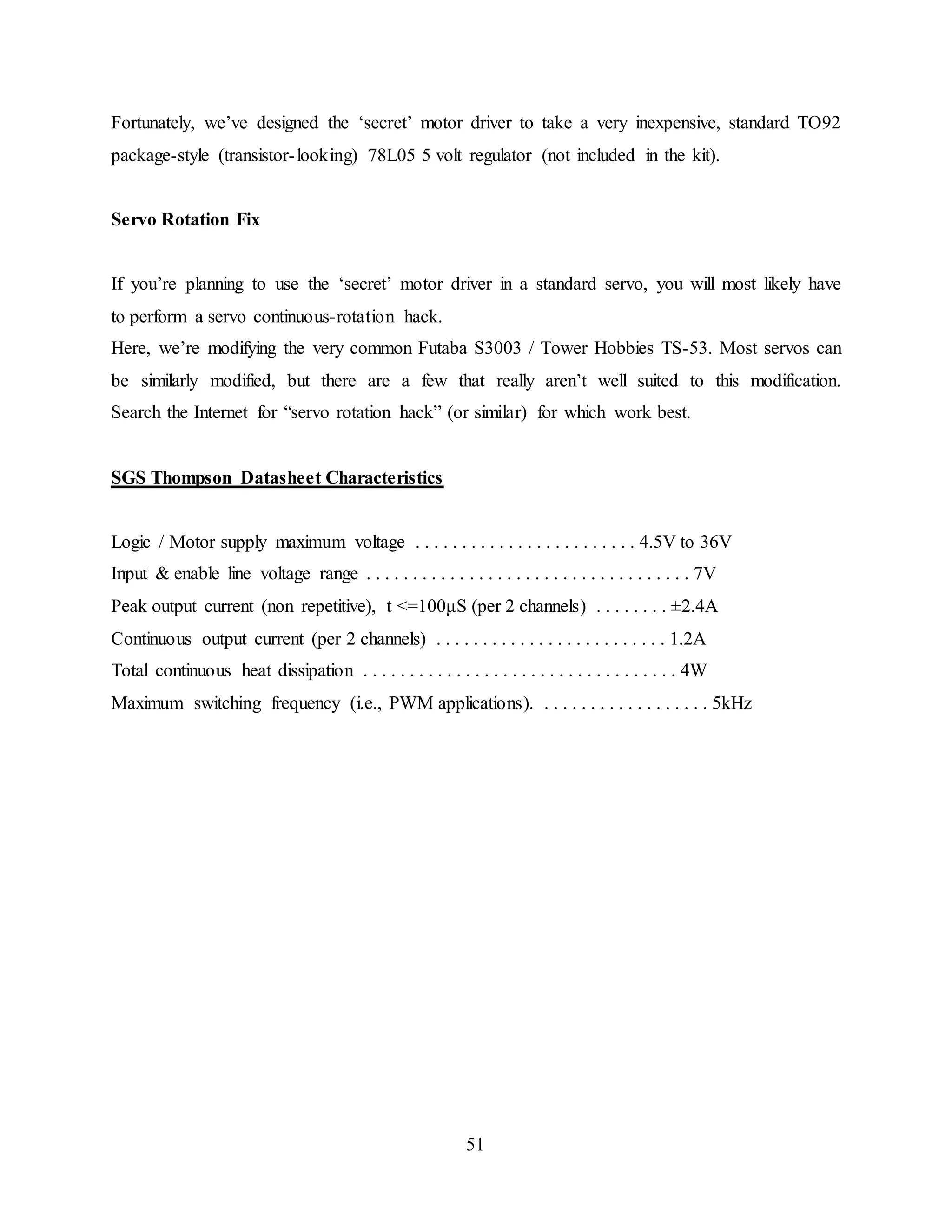 51
Fortunately, we’ve designed the ‘secret’ motor driver to take a very inexpensive, standard TO92
package-style (transistor-looking) 78L05 5 volt regulator (not included in the kit).
Servo Rotation Fix
If you’re planning to use the ‘secret’ motor driver in a standard servo, you will most likely have
to perform a servo continuous-rotation hack.
Here, we’re modifying the very common Futaba S3003 / Tower Hobbies TS-53. Most servos can
be similarly modified, but there are a few that really aren’t well suited to this modification.
Search the Internet for “servo rotation hack” (or similar) for which work best.
SGS Thompson Datasheet Characteristics
Logic / Motor supply maximum voltage . . . . . . . . . . . . . . . . . . . . . . . . 4.5V to 36V
Input & enable line voltage range . . . . . . . . . . . . . . . . . . . . . . . . . . . . . . . . . . . 7V
Peak output current (non repetitive), t <=100μS (per 2 channels) . . . . . . . . ±2.4A
Continuous output current (per 2 channels) . . . . . . . . . . . . . . . . . . . . . . . . . 1.2A
Total continuous heat dissipation . . . . . . . . . . . . . . . . . . . . . . . . . . . . . . . . . . 4W
Maximum switching frequency (i.e., PWM applications). . . . . . . . . . . . . . . . . . . 5kHz
 