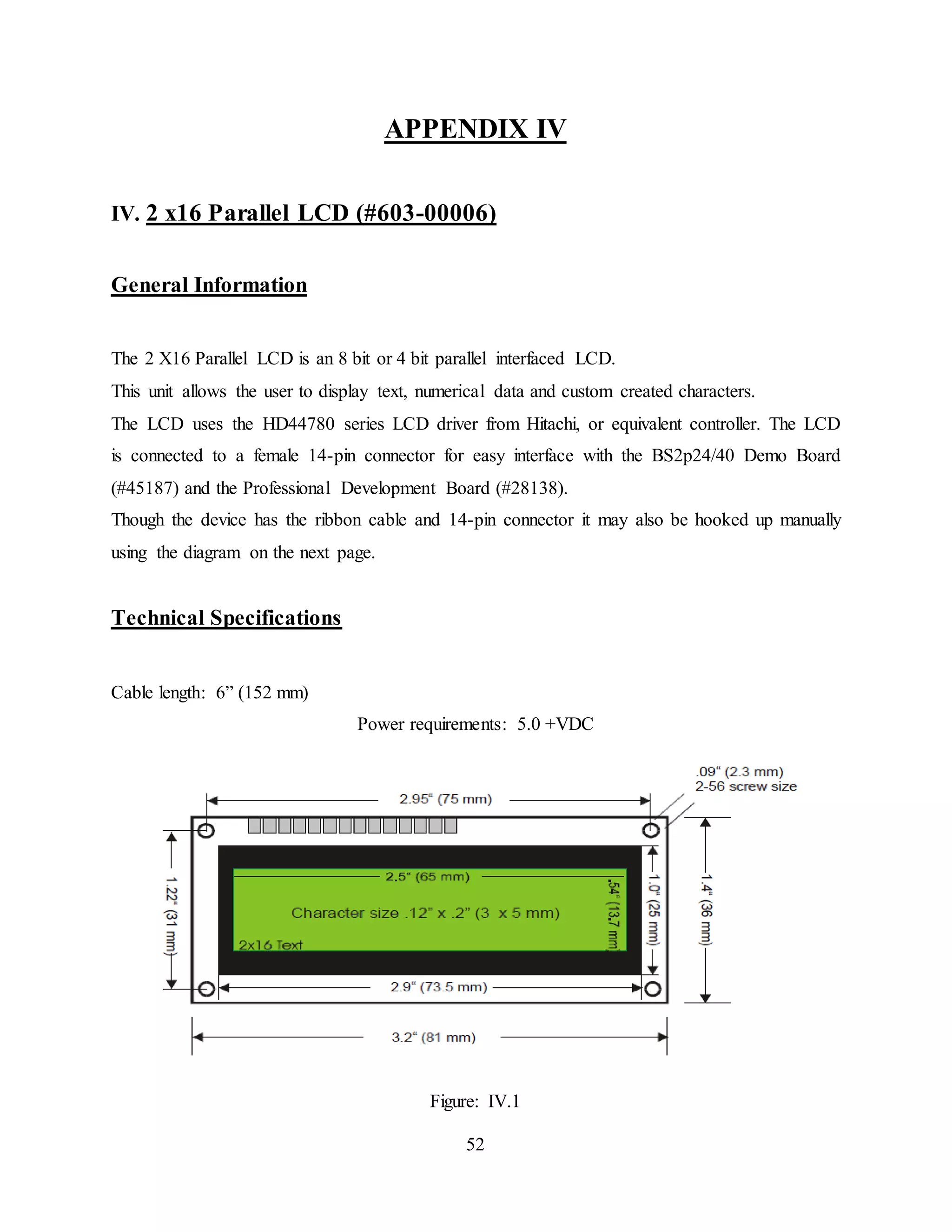52
APPENDIX IV
IV. 2 x16 Parallel LCD (#603-00006)
General Information
The 2 X16 Parallel LCD is an 8 bit or 4 bit parallel interfaced LCD.
This unit allows the user to display text, numerical data and custom created characters.
The LCD uses the HD44780 series LCD driver from Hitachi, or equivalent controller. The LCD
is connected to a female 14-pin connector for easy interface with the BS2p24/40 Demo Board
(#45187) and the Professional Development Board (#28138).
Though the device has the ribbon cable and 14-pin connector it may also be hooked up manually
using the diagram on the next page.
Technical Specifications
Cable length: 6” (152 mm)
Power requirements: 5.0 +VDC
Figure: IV.1
 