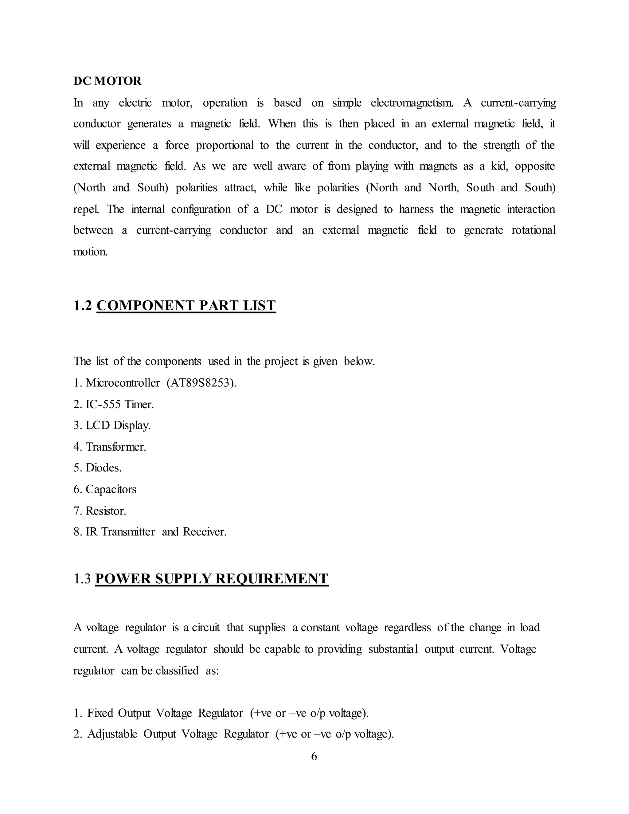 6
DC MOTOR
In any electric motor, operation is based on simple electromagnetism. A current-carrying
conductor generates a magnetic field. When this is then placed in an external magnetic field, it
will experience a force proportional to the current in the conductor, and to the strength of the
external magnetic field. As we are well aware of from playing with magnets as a kid, opposite
(North and South) polarities attract, while like polarities (North and North, South and South)
repel. The internal configuration of a DC motor is designed to harness the magnetic interaction
between a current-carrying conductor and an external magnetic field to generate rotational
motion.
1.2 COMPONENT PART LIST
The list of the components used in the project is given below.
1. Microcontroller (AT89S8253).
2. IC-555 Timer.
3. LCD Display.
4. Transformer.
5. Diodes.
6. Capacitors
7. Resistor.
8. IR Transmitter and Receiver.
1.3 POWER SUPPLY REQUIREMENT
A voltage regulator is a circuit that supplies a constant voltage regardless of the change in load
current. A voltage regulator should be capable to providing substantial output current. Voltage
regulator can be classified as:
1. Fixed Output Voltage Regulator (+ve or –ve o/p voltage).
2. Adjustable Output Voltage Regulator (+ve or –ve o/p voltage).
 