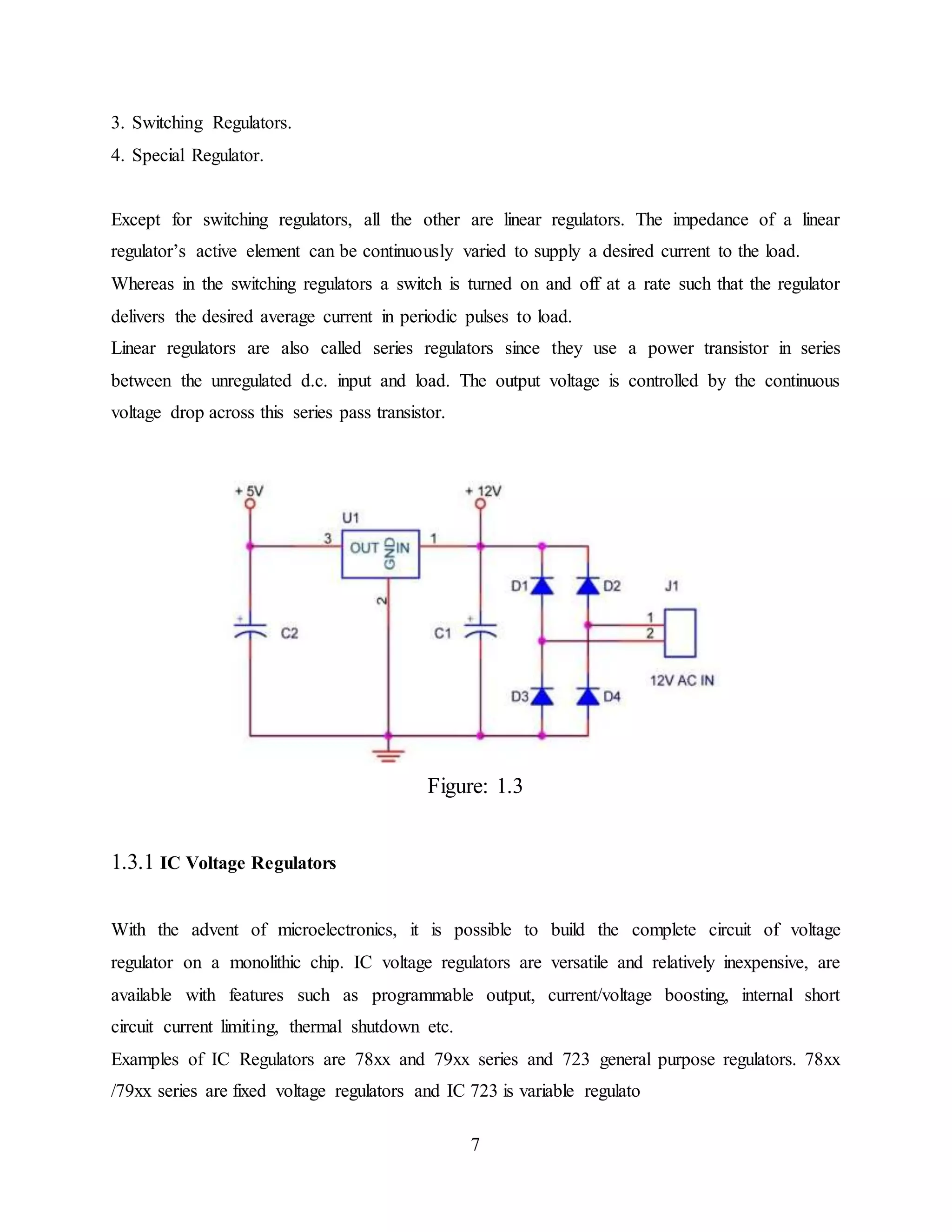7
3. Switching Regulators.
4. Special Regulator.
Except for switching regulators, all the other are linear regulators. The impedance of a linear
regulator’s active element can be continuously varied to supply a desired current to the load.
Whereas in the switching regulators a switch is turned on and off at a rate such that the regulator
delivers the desired average current in periodic pulses to load.
Linear regulators are also called series regulators since they use a power transistor in series
between the unregulated d.c. input and load. The output voltage is controlled by the continuous
voltage drop across this series pass transistor.
Figure: 1.3
1.3.1 IC Voltage Regulators
With the advent of microelectronics, it is possible to build the complete circuit of voltage
regulator on a monolithic chip. IC voltage regulators are versatile and relatively inexpensive, are
available with features such as programmable output, current/voltage boosting, internal short
circuit current limiting, thermal shutdown etc.
Examples of IC Regulators are 78xx and 79xx series and 723 general purpose regulators. 78xx
/79xx series are fixed voltage regulators and IC 723 is variable regulato
 