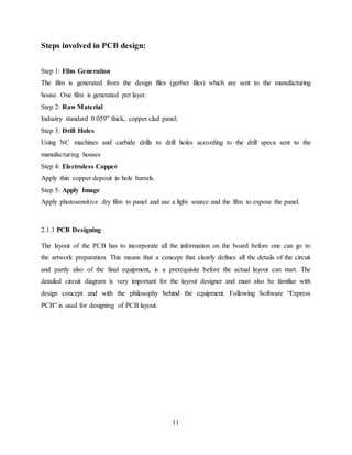 11
Steps involved in PCB design:
Step 1: Film Generation
The film is generated from the design files (gerber files) which are sent to the manufacturing
house. One film is generated per layer.
Step 2: Raw Material
Industry standard 0.059” thick, copper clad panel.
Step 3: Drill Holes
Using NC machines and carbide drills to drill holes according to the drill speca sent to the
manufacturing houses
Step 4: Electroless Copper
Apply thin copper deposit in hole barrels.
Step 5: Apply Image
Apply photosensitive dry film to panel and use a light source and the film to expose the panel.
2.1.1 PCB Designing
The layout of the PCB has to incorporate all the information on the board before one can go to
the artwork preparation. This means that a concept that clearly defines all the details of the circuit
and partly also of the final equipment, is a prerequisite before the actual layout can start. The
detailed circuit diagram is very important for the layout designer and must also be familiar with
design concept and with the philosophy behind the equipment. Following Software “Express
PCB” is used for designing of PCB layout.
 