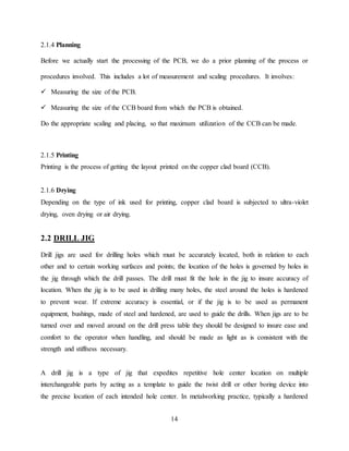 14
2.1.4 Planning
Before we actually start the processing of the PCB, we do a prior planning of the process or
procedures involved. This includes a lot of measurement and scaling procedures. It involves:
 Measuring the size of the PCB.
 Measuring the size of the CCB board from which the PCB is obtained.
Do the appropriate scaling and placing, so that maximum utilization of the CCB can be made.
2.1.5 Printing
Printing is the process of getting the layout printed on the copper clad board (CCB).
2.1.6 Drying
Depending on the type of ink used for printing, copper clad board is subjected to ultra-violet
drying, oven drying or air drying.
2.2 DRILL JIG
Drill jigs are used for drilling holes which must be accurately located, both in relation to each
other and to certain working surfaces and points; the location of the holes is governed by holes in
the jig through which the drill passes. The drill must fit the hole in the jig to insure accuracy of
location. When the jig is to be used in drilling many holes, the steel around the holes is hardened
to prevent wear. If extreme accuracy is essential, or if the jig is to be used as permanent
equipment, bushings, made of steel and hardened, are used to guide the drills. When jigs are to be
turned over and moved around on the drill press table they should be designed to insure ease and
comfort to the operator when handling, and should be made as light as is consistent with the
strength and stiffness necessary.
A drill jig is a type of jig that expedites repetitive hole center location on multiple
interchangeable parts by acting as a template to guide the twist drill or other boring device into
the precise location of each intended hole center. In metalworking practice, typically a hardened
 