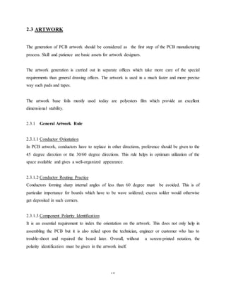 16
2.3 ARTWORK
The generation of PCB artwork should be considered as the first step of the PCB manufacturing
process. Skill and patience are basic assets for artwork designers.
The artwork generation is carried out in separate offices which take more care of the special
requirements than general drawing offices. The artwork is used in a much faster and more precise
way such pads and tapes.
The artwork base foils mostly used today are polyesters film which provide an excellent
dimensional stability.
2.3.1 General Artwork Rule
2.3.1.1 Conductor Orientation
In PCB artwork, conductors have to replace in other directions, preference should be given to the
45 degree direction or the 30/60 degree directions. This rule helps in optimum utilization of the
space available and gives a well-organized appearance.
2.3.1.2 Conductor Routing Practice
Conductors forming sharp internal angles of less than 60 degree must be avoided. This is of
particular importance for boards which have to be wave soldered; excess solder would otherwise
get deposited in such corners.
2.3.1.3 Component Polarity Identification
It is an essential requirement to index the orientation on the artwork. This does not only help in
assembling the PCB but it is also relied upon the technician, engineer or customer who has to
trouble-shoot and repaired the board later. Overall, without a screen-printed notation, the
polarity identification must be given in the artwork itself.
 