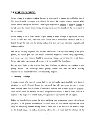 17
2.4 SCREEN PRINTING
Screen printing is a printing technique that uses a woven mesh to support an ink-blocking stencil.
The attached stencil forms open areas of mesh that transfer ink or other printable materials which
can be pressed through the mesh as a sharp-edged image onto a substrate. A roller or squeegee is
moved across the screen stencil, forcing or pumping ink past the threads of the woven mesh in
the open areas.
Screen printing is also a stencil method of print making in which a design is imposed on a screen
of silk or other fine mesh, with blank areas coated with an impermeable substance, and ink is
forced through the mesh onto the printing surface. It is also known as silkscreen, serigraphy, and
serigraph printing.
Line art and text may be printed onto the outer surfaces of a PCB by screen printing. When space
permits, the screen print text can indicate component designators, switch setting requirements,
test points, and other features helpful in assembling, testing, and servicing the circuit board.
Screen print is also known as the silk screen, or in one sided PCBs, the red print.
Recently some digital printing solutions have been developed to substitute the traditional screen
printing process. This technology allows printing variable data onto the PCB, including
serialization and barcode information for traceability purposes.
2.4.1 Printing Technique
A screen is made of a piece of porous, finely woven fabric called mesh stretched over a frame of
aluminium or wood. Originally human hair was used, then silk was woven to make a screen
mesh; currently most mesh is woven of man-made materials such as steel, nylon and polyester.
Areas of the screen are blocked off with a non-permeable material to form a stencil, which is a
negative of the image to be printed; that is, the open spaces are where the ink will appear.
Before ink is applied to the screen, the screen and frame must go through a process referred to as
'pre-press'. In this process, an emulsion is 'scooped' across the mesh and the 'exposure unit' burns
away the unnecessary emulsion leaving behind a clean area in the mesh with the identical shape
as the desired image. The surface (commonly referred to as a pallet) that the substrate will be
 