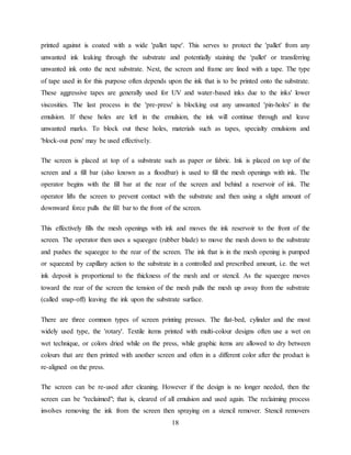 18
printed against is coated with a wide 'pallet tape'. This serves to protect the 'pallet' from any
unwanted ink leaking through the substrate and potentially staining the 'pallet' or transferring
unwanted ink onto the next substrate. Next, the screen and frame are lined with a tape. The type
of tape used in for this purpose often depends upon the ink that is to be printed onto the substrate.
These aggressive tapes are generally used for UV and water-based inks due to the inks' lower
viscosities. The last process in the 'pre-press' is blocking out any unwanted 'pin-holes' in the
emulsion. If these holes are left in the emulsion, the ink will continue through and leave
unwanted marks. To block out these holes, materials such as tapes, specialty emulsions and
'block-out pens' may be used effectively.
The screen is placed at top of a substrate such as paper or fabric. Ink is placed on top of the
screen and a fill bar (also known as a floodbar) is used to fill the mesh openings with ink. The
operator begins with the fill bar at the rear of the screen and behind a reservoir of ink. The
operator lifts the screen to prevent contact with the substrate and then using a slight amount of
downward force pulls the fill bar to the front of the screen.
This effectively fills the mesh openings with ink and moves the ink reservoir to the front of the
screen. The operator then uses a squeegee (rubber blade) to move the mesh down to the substrate
and pushes the squeegee to the rear of the screen. The ink that is in the mesh opening is pumped
or squeezed by capillary action to the substrate in a controlled and prescribed amount, i.e. the wet
ink deposit is proportional to the thickness of the mesh and or stencil. As the squeegee moves
toward the rear of the screen the tension of the mesh pulls the mesh up away from the substrate
(called snap-off) leaving the ink upon the substrate surface.
There are three common types of screen printing presses. The flat-bed, cylinder and the most
widely used type, the 'rotary'. Textile items printed with multi-colour designs often use a wet on
wet technique, or colors dried while on the press, while graphic items are allowed to dry between
colours that are then printed with another screen and often in a different color after the product is
re-aligned on the press.
The screen can be re-used after cleaning. However if the design is no longer needed, then the
screen can be "reclaimed"; that is, cleared of all emulsion and used again. The reclaiming process
involves removing the ink from the screen then spraying on a stencil remover. Stencil removers
 