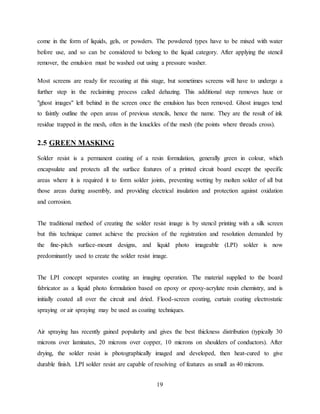 19
come in the form of liquids, gels, or powders. The powdered types have to be mixed with water
before use, and so can be considered to belong to the liquid category. After applying the stencil
remover, the emulsion must be washed out using a pressure washer.
Most screens are ready for recoating at this stage, but sometimes screens will have to undergo a
further step in the reclaiming process called dehazing. This additional step removes haze or
"ghost images" left behind in the screen once the emulsion has been removed. Ghost images tend
to faintly outline the open areas of previous stencils, hence the name. They are the result of ink
residue trapped in the mesh, often in the knuckles of the mesh (the points where threads cross).
2.5 GREEN MASKING
Solder resist is a permanent coating of a resin formulation, generally green in colour, which
encapsulate and protects all the surface features of a printed circuit board except the specific
areas where it is required it to form solder joints, preventing wetting by molten solder of all but
those areas during assembly, and providing electrical insulation and protection against oxidation
and corrosion.
The traditional method of creating the solder resist image is by stencil printing with a silk screen
but this technique cannot achieve the precision of the registration and resolution demanded by
the fine-pitch surface-mount designs, and liquid photo imageable (LPI) solder is now
predominantly used to create the solder resist image.
The LPI concept separates coating an imaging operation. The material supplied to the board
fabricator as a liquid photo formulation based on epoxy or epoxy-acrylate resin chemistry, and is
initially coated all over the circuit and dried. Flood-screen coating, curtain coating electrostatic
spraying or air spraying may be used as coating techniques.
Air spraying has recently gained popularity and gives the best thickness distribution (typically 30
microns over laminates, 20 microns over copper, 10 microns on shoulders of conductors). After
drying, the solder resist is photographically imaged and developed, then heat-cured to give
durable finish. LPI solder resist are capable of resolving of features as small as 40 microns.
 